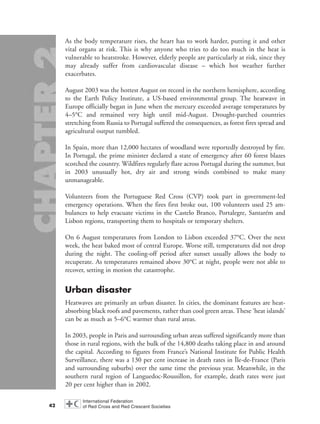As the body temperature rises, the heart has to work harder, putting it and other
vital organs at risk. This is why anyone who tries to do too much in the heat is
vulnerable to heatstroke. However, elderly people are particularly at risk, since they
may already suffer from cardiovascular disease – which hot weather further
exacerbates.
August 2003 was the hottest August on record in the northern hemisphere, according
to the Earth Policy Institute, a US-based environmental group. The heatwave in
Europe officially began in June when the mercury exceeded average temperatures by
4–5°C and remained very high until mid-August. Drought-parched countries
stretching from Russia to Portugal suffered the consequences, as forest fires spread and
agricultural output tumbled.
In Spain, more than 12,000 hectares of woodland were reportedly destroyed by fire.
In Portugal, the prime minister declared a state of emergency after 60 forest blazes
scorched the country. Wildfires regularly flare across Portugal during the summer, but
in 2003 unusually hot, dry air and strong winds combined to make many
unmanageable.
Volunteers from the Portuguese Red Cross (CVP) took part in government-led
emergency operations. When the fires first broke out, 100 volunteers used 25 am-
bulances to help evacuate victims in the Castelo Branco, Portalegre, Santarém and
Lisbon regions, transporting them to hospitals or temporary shelters.
On 6 August temperatures from London to Lisbon exceeded 37°C. Over the next
week, the heat baked most of central Europe. Worse still, temperatures did not drop
during the night. The cooling-off period after sunset usually allows the body to
recuperate. As temperatures remained above 30°C at night, people were not able to
recover, setting in motion the catastrophe.
Urban disaster
Heatwaves are primarily an urban disaster. In cities, the dominant features are heat-
absorbing black roofs and pavements, rather than cool green areas. These ‘heat islands’
can be as much as 5–6°C warmer than rural areas.
In 2003, people in Paris and surrounding urban areas suffered significantly more than
those in rural regions, with the bulk of the 14,800 deaths taking place in and around
the capital. According to figures from France’s National Institute for Public Health
Surveillance, there was a 130 per cent increase in death rates in Île-de-France (Paris
and surrounding suburbs) over the same time the previous year. Meanwhile, in the
southern rural region of Languedoc-Roussillon, for example, death rates were just
20 per cent higher than in 2002.
42
chap02 16.8.2004 10:40 Page 42
 