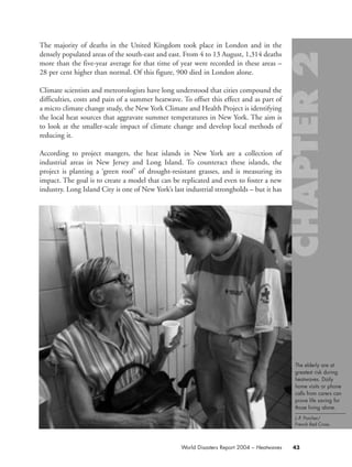 The majority of deaths in the United Kingdom took place in London and in the
densely populated areas of the south-east and east. From 4 to 13 August, 1,314 deaths
more than the five-year average for that time of year were recorded in these areas –
28 per cent higher than normal. Of this figure, 900 died in London alone.
Climate scientists and meteorologists have long understood that cities compound the
difficulties, costs and pain of a summer heatwave. To offset this effect and as part of
a micro climate change study, the New York Climate and Health Project is identifying
the local heat sources that aggravate summer temperatures in New York. The aim is
to look at the smaller-scale impact of climate change and develop local methods of
reducing it.
According to project mangers, the heat islands in New York are a collection of
industrial areas in New Jersey and Long Island. To counteract these islands, the
project is planting a ‘green roof’ of drought-resistant grasses, and is measuring its
impact. The goal is to create a model that can be replicated and even to foster a new
industry. Long Island City is one of New York’s last industrial strongholds – but it has
43World Disasters Report 2004 – Heatwaves
The elderly are at
greatest risk during
heatwaves. Daily
home visits or phone
calls from carers can
prove life saving for
those living alone.
J.-P. Porcher/
French Red Cross.
chap02 16.8.2004 10:40 Page 43
 