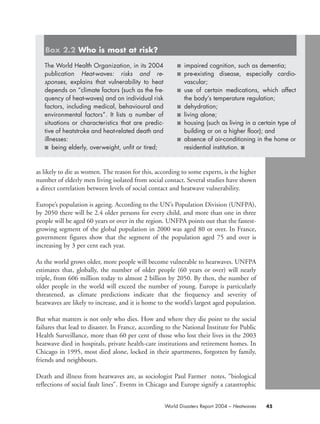 as likely to die as women. The reason for this, according to some experts, is the higher
number of elderly men living isolated from social contact. Several studies have shown
a direct correlation between levels of social contact and heatwave vulnerability.
Europe’s population is ageing. According to the UN’s Population Division (UNFPA),
by 2050 there will be 2.4 older persons for every child, and more than one in three
people will be aged 60 years or over in the region. UNFPA points out that the fastest-
growing segment of the global population in 2000 was aged 80 or over. In France,
government figures show that the segment of the population aged 75 and over is
increasing by 3 per cent each year.
As the world grows older, more people will become vulnerable to heatwaves. UNFPA
estimates that, globally, the number of older people (60 years or over) will nearly
triple, from 606 million today to almost 2 billion by 2050. By then, the number of
older people in the world will exceed the number of young. Europe is particularly
threatened, as climate predictions indicate that the frequency and severity of
heatwaves are likely to increase, and it is home to the world’s largest aged population.
But what matters is not only who dies. How and where they die point to the social
failures that lead to disaster. In France, according to the National Institute for Public
Health Surveillance, more than 60 per cent of those who lost their lives in the 2003
heatwave died in hospitals, private health-care institutions and retirement homes. In
Chicago in 1995, most died alone, locked in their apartments, forgotten by family,
friends and neighbours.
Death and illness from heatwaves are, as sociologist Paul Farmer notes, “biological
reflections of social fault lines”. Events in Chicago and Europe signify a catastrophic
45World Disasters Report 2004 – Heatwaves
The World Health Organization, in its 2004
publication Heat-waves: risks and re-
sponses, explains that vulnerability to heat
depends on “climate factors (such as the fre-
quency of heat-waves) and on individual risk
factors, including medical, behavioural and
environmental factors”. It lists a number of
situations or characteristics that are predic-
tive of heatstroke and heat-related death and
illnesses:
■ being elderly, overweight, unfit or tired;
■ impaired cognition, such as dementia;
■ pre-existing disease, especially cardio-
vascular;
■ use of certain medications, which affect
the body’s temperature regulation;
■ dehydration;
■ living alone;
■ housing (such as living in a certain type of
building or on a higher floor); and
■ absence of air-conditioning in the home or
residential institution. ■
Box 2.2 Who is most at risk?
chap02 16.8.2004 10:40 Page 45
 