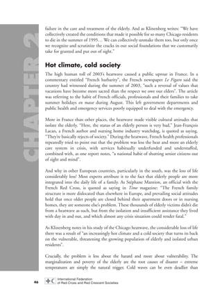 failure in the care and treatment of the elderly. And as Klinenberg writes: “We have
collectively created the conditions that made it possible for so many Chicago residents
to die in the summer of 1995… We can collectively unmake them too, but only once
we recognize and scrutinize the cracks in our social foundations that we customarily
take for granted and put out of sight.”
Hot climate, cold society
The high human toll of 2003’s heatwave caused a public uproar in France. In a
commentary entitled “French barbarity”, the French newspaper Le Figaro said the
country had witnessed during the summer of 2003, “such a reversal of values that
vacations have become more sacred than the respect we owe our elders”. The article
was referring to the habit of French officials, professionals and their families to take
summer holidays en masse during August. This left government departments and
public health and emergency services poorly equipped to deal with the emergency.
More in France than other places, the heatwave made visible cultural attitudes that
isolate the elderly. “Here, the status of an elderly person is very bad,” Jean-François
Lacan, a French author and nursing home industry watchdog, is quoted as saying.
“They’re basically rejects of society.” During the heatwave, French health professionals
repeatedly tried to point out that the problem was less the heat and more an elderly
care system in crisis, with services habitually underfunded and understaffed,
combined with, as one report notes, “a national habit of shutting senior citizens out
of sight and mind”.
And why in other European countries, particularly in the south, was the loss of life
considerably less? Most experts attribute it to the fact that elderly people are more
integrated into the daily life of a family. As Stéphane Mantion, an official with the
French Red Cross, is quoted as saying in Time magazine: “The French family
structure is more dislocated than elsewhere in Europe, and prevailing social attitudes
hold that once older people are closed behind their apartment doors or in nursing
homes, they are someone else’s problem. These thousands of elderly victims didn’t die
from a heatwave as such, but from the isolation and insufficient assistance they lived
with day in and out, and which almost any crisis situation could render fatal.”
As Klinenberg notes in his study of the Chicago heatwave, the considerable loss of life
there was a result of “an increasingly hot climate and a cold society that turns its back
on the vulnerable, threatening the growing population of elderly and isolated urban
residents”.
Crucially, the problem is less about the hazard and more about vulnerability. The
marginalization and poverty of the elderly are the root causes of disaster – extreme
temperatures are simply the natural trigger. Cold waves can be even deadlier than
46
chap02 16.8.2004 10:40 Page 46
 