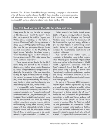 heatwaves. The UK-based charity Help the Aged is running a campaign to raise awareness
of the toll that cold weather takes on the elderly there. According to government statistics,
each winter over the last five years in England and Wales, between 21,000 and 50,000
people aged 65 and over suffered avoidable winter deaths (see Box 2.3).
47World Disasters Report 2004 – Heatwaves
Every winter for the past decade, an average
of 33,600 people – mainly the elderly – have
died as a result of the cold in England and
Wales alone, according to the Office of
National Statistics (ONS). During the winter of
2002–03, 21,800 people over the age of 65
died from the cold, prompting Mervyn Kohler,
head of public affairs for the NGO Help the
Aged, to ask: “Why has there been no outcry
about these latest figures like that witnessed in
France when some 15,000 older people died
in this summer’s heatwave?”
These ‘excess winter deaths’ (as the ONS
terms them) are defined as the increase in
deaths during the four winter months (December
to March) compared to the average number of
deaths for the remainder of the year. According
to Help the Aged, mortality data are “the tip of
the iceberg” compared to the additional bur-
den, borne disproportionately by the elderly, of
poor health in winter and the discomfort and
stress of coping with cold, damp homes.
In comparable north European countries
such as Finland and Germany, the numbers of
excess winter deaths are “proportionately much
lower than in the UK”, says Help the Aged. The
European Union-funded Eurowinter study found
that the avoidance of ‘cold stress’ (by restricting
outdoor excursions, wearing warmer clothing
and increasing activity when outdoors) is asso-
ciated with less cold-related mortality in those
countries which had the most severe winters.
Risk of illness or death appears to be equally
related to exposure to indoor or outdoor cold.
Other research has firmly linked winter
deaths with poor, energy-inefficient housing.
A London School of Hygiene and Tropical
Medicine study found that the temperature of
the home and its age and energy efficiency
are important factors in determining winter
deaths. Living in cold and damp houses
increases the risk of strokes, heart attacks and
respiratory illnesses.
Fuel poverty makes matters worse. A
household is defined as being in fuel poverty
when it has to spend more than 10 per cent of
its income on fuel to heat the home to World
Health Organization standards. Help the
Aged’s research found that 22 per cent of
older people living in poverty in Britain were
“sometimes forced to choose between heating
and eating”. Around half of the UK’s 3.5 mil-
lion fuel-poor households are estimated to con-
tain older people.
As part of its November 2003 campaign,
Help the Aged’s Kohler argues that: “By failing
to properly address fuel poverty and by failing
to coordinate help across departments, the
Government is letting people die of cold.”
While the NGO welcomes the government’s
commitment to tackle cold homes and end fuel
poverty for older people by 2010, much
remains to be done. Help the Aged has called
on the government to commission further
research on ‘excess’ winter deaths, so that the
causes can be better understood and a strat-
egy put in place to reduce death rates at least
to levels of comparable European countries. ■
Box 2.3 Cold waves in the UK: the other extreme
chap02 16.8.2004 10:40 Page 47
 