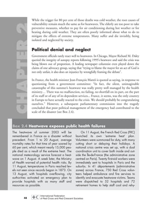 While the trigger for 80 per cent of those deaths was cold weather, the root causes of
vulnerability remain much the same as for heatwaves. The elderly are too poor to take
preventive measures, whether to pay for air conditioning during hot weather or for
heating during cold weather. They are often poorly informed about what to do to
mitigate the effects of extreme temperatures. Many suffer and die invisibly, being
isolated and neglected by society.
Political denial and neglect
Government officials rarely react well to heatwaves. In Chicago, Mayor Richard M. Daley
queried the integrity of autopsy reports following 1995’s heatwave and said the crisis was
being blown out of proportion. A leading newspaper columnist even played down the
claims of one advocacy group, saying that “trying to blame the mayor for an act of God is
not only unfair, it also does an injustice by wrongfully framing the debate”.
In France, the health minister Jean-François Mattéi is quoted as saying, in response to
questioning from a government committee: “In fact, the silent, unimaginable
catastrophe of this summer’s heatwave was really pretty well managed by the health
ministry… There was no malfunction, no failing, no shortfall on its part, on the part
of its staff or of any of its dependent services... France, it seems, was the only country
in Europe to have actually reacted to the crisis. We should probably be congratulating
ourselves.” However, a subsequent parliamentary commission into the tragedy
concluded that poor political management of the emergency had contributed to the
scale of the disaster (see Box 2.4).
48
Box 2.4 Heatwave exposes public health failures
The heatwave of summer 2003 will be
remembered in France as a disaster without
precedent. From 1 to 20 August, average
mortality rates for that time of year soared by
60 per cent, which meant nearly 15,000 peo-
ple died as a result of the extreme heat. The
national meteorology service forecast a heat-
wave on 1 August. A week later, the Ministry
of Health warned of potential health risks. By
11 August, temperatures in Paris reached lev-
els not seen since records began in 1873. On
13 August, with hospitals overflowing, city
authorities activated an emergency plan to
provide hospitals with as many staff and
resources as possible.
On 11 August, the French Red Cross (FRC)
launched its own ‘extreme heat’ plan.
Volunteers were summoned for duty, with many
cutting short or delaying their holidays. A
national crisis centre was set up, with a dual
coordination unit to cover both inside and out-
side the Île-de-France (the administrative zone
centred on Paris). Twenty first-aid workers were
immediately sent to hospitals in Paris and the
suburbs. In 41 départements (administrative
zones) across France, 750 Red Cross volun-
teers helped ambulance and fire services to
identify and evacuate heatwave victims. Teams
were dispatched to 52 hospitals and 72
retirement homes to help staff cool and rehy-
chap02 16.8.2004 10:41 Page 48
 