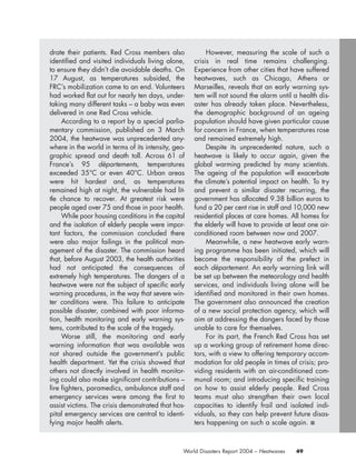 49World Disasters Report 2004 – Heatwaves
drate their patients. Red Cross members also
identified and visited individuals living alone,
to ensure they didn’t die avoidable deaths. On
17 August, as temperatures subsided, the
FRC’s mobilization came to an end. Volunteers
had worked flat out for nearly ten days, under-
taking many different tasks – a baby was even
delivered in one Red Cross vehicle.
According to a report by a special parlia-
mentary commission, published on 3 March
2004, the heatwave was unprecedented any-
where in the world in terms of its intensity, geo-
graphic spread and death toll. Across 61 of
France’s 95 départements, temperatures
exceeded 35°C or even 40°C. Urban areas
were hit hardest and, as temperatures
remained high at night, the vulnerable had lit-
tle chance to recover. At greatest risk were
people aged over 75 and those in poor health.
While poor housing conditions in the capital
and the isolation of elderly people were impor-
tant factors, the commission concluded there
were also major failings in the political man-
agement of the disaster. The commission heard
that, before August 2003, the health authorities
had not anticipated the consequences of
extremely high temperatures. The dangers of a
heatwave were not the subject of specific early
warning procedures, in the way that severe win-
ter conditions were. This failure to anticipate
possible disaster, combined with poor informa-
tion, health monitoring and early warning sys-
tems, contributed to the scale of the tragedy.
Worse still, the monitoring and early
warning information that was available was
not shared outside the government’s public
health department. Yet the crisis showed that
others not directly involved in health monitor-
ing could also make significant contributions –
fire fighters, paramedics, ambulance staff and
emergency services were among the first to
assist victims. The crisis demonstrated that hos-
pital emergency services are central to identi-
fying major health alerts.
However, measuring the scale of such a
crisis in real time remains challenging.
Experience from other cities that have suffered
heatwaves, such as Chicago, Athens or
Marseilles, reveals that an early warning sys-
tem will not sound the alarm until a health dis-
aster has already taken place. Nevertheless,
the demographic background of an ageing
population should have given particular cause
for concern in France, when temperatures rose
and remained extremely high.
Despite its unprecedented nature, such a
heatwave is likely to occur again, given the
global warming predicted by many scientists.
The ageing of the population will exacerbate
the climate’s potential impact on health. To try
and prevent a similar disaster recurring, the
government has allocated 9.38 billion euros to
fund a 20 per cent rise in staff and 10,000 new
residential places at care homes. All homes for
the elderly will have to provide at least one air-
conditioned room between now and 2007.
Meanwhile, a new heatwave early warn-
ing programme has been initiated, which will
become the responsibility of the prefect in
each département. An early warning link will
be set up between the meteorology and health
services, and individuals living alone will be
identified and monitored in their own homes.
The government also announced the creation
of a new social protection agency, which will
aim at addressing the dangers faced by those
unable to care for themselves.
For its part, the French Red Cross has set
up a working group of retirement home direc-
tors, with a view to offering temporary accom-
modation for old people in times of crisis; pro-
viding residents with an air-conditioned com-
munal room; and introducing specific training
on how to assist elderly people. Red Cross
teams must also strengthen their own local
capacities to identify frail and isolated indi-
viduals, so they can help prevent future disas-
ters happening on such a scale again. ■
chap02 16.8.2004 10:41 Page 49
 