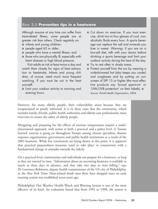 However, for many elderly people, their vulnerability arises because they are
incapacitated or poorly informed. It is in these cases that the community, which
includes family, friends, public health authorities and elderly-care professionals, must
intervene to ensure the safety of elderly people.
Mitigating and preparing for the effects of extreme temperatures require a multi-
dimensional approach, with action at both a practical and a policy level. A ‘lessons
learned’ exercise is going on throughout Europe among climate specialists, disaster
response organizations, governments and public health institutions as a result of the
2003 heatwave. While few conclusions are being drawn at this point, it is apparent
that practical preparedness measures need to take place in conjunction with a
fundamental change in attitudes towards the elderly.
On a practical level, communities and individuals can prepare for a heatwave, as long
as they are warned in time. “Information about an oncoming heatwave is available as
much as three days in advance, and they take two days to start killing,” says
Dr Lawrence Robinson, deputy health commissioner of the US city of Philadelphia,
in the New York Times. Heat-related death rates there have dropped since an early
warning system was established seven years ago.
Philadelphia’s Hot Weather Health Watch and Warning System is one of the most
effective of its kind. An evaluation found that from 1995 to 1998, the system is
51World Disasters Report 2004 – Heatwaves
Although anyone at any time can suffer from
heat-related illness, some people are at
greater risk than others. Check regularly on:
■ infants and young children;
■ people aged 65 or older;
■ people who have a mental illness; and
■ those who are physically ill, especially with
heart disease or high blood pressure.
Visit adults at risk at least twice a day and
watch them closely for signs of heat exhaus-
tion or heatstroke. Infants and young chil-
dren, of course, need much more frequent
watching. If you must be out in the heat
yourself:
■ Limit your outdoor activity to morning and
evening hours.
■ Cut down on exercise. If you must exer-
cise, drink two to four glasses of cool, non-
alcoholic fluids every hour. A sports bever-
age can replace the salt and minerals you
lose in sweat. Warning: if you are on a
low-salt diet, talk with your doctor before
drinking a sports beverage and limit your
outdoor activity during the heat of the day.
■ Try to rest often in shady areas.
■ Protect yourself from the sun by wearing a
wide-brimmed hat (also keeps you cooler)
and sunglasses and by putting on sun-
screen of SPF 15 or higher (the most effec-
tive products say ‘broad spectrum’ or
‘UVA/UVB protection’ on their labels). ■
Source: World Health Organization, 2004.
Box 2.5 Prevention tips in a heatwave
chap02 16.8.2004 10:41 Page 51
 