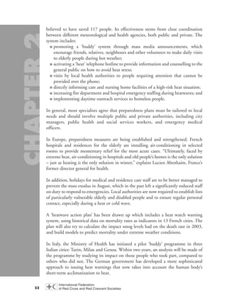 believed to have saved 117 people. Its effectiveness stems from close coordination
between different meteorological and health agencies, both public and private. The
system includes:
■ promoting a ‘buddy’ system through mass media announcements, which
encourage friends, relatives, neighbours and other volunteers to make daily visits
to elderly people during hot weather;
■ activating a ‘heat’ telephone hotline to provide information and counselling to the
general public on how to avoid heat stress;
■ visits by local health authorities to people requiring attention that cannot be
provided over the phone;
■ directly informing care and nursing home facilities of a high-risk heat situation;
■ increasing fire department and hospital emergency staffing during heatwaves; and
■ implementing daytime outreach services to homeless people.
In general, most specialists agree that preparedness plans must be tailored to local
needs and should involve multiple public and private authorities, including city
managers, public health and social services workers, and emergency medical
officers.
In Europe, preparedness measures are being established and strengthened. French
hospitals and residences for the elderly are installing air-conditioning in selected
rooms to provide momentary relief for the most acute cases. “Ultimately, faced by
extreme heat, air-conditioning in hospitals and old people’s homes is the only solution
– just as heating is the only solution in winter,” explains Lucien Abenhaim, France’s
former director general for health.
In addition, holidays for medical and residence care staff are to be better managed to
prevent the mass exodus in August, which in the past left a significantly reduced staff
on duty to respond to emergencies. Local authorities are now required to establish lists
of particularly vulnerable elderly and disabled people and to ensure regular personal
contact, especially during a heat or cold wave.
A ‘heatwave action plan’ has been drawn up which includes a heat watch warning
system, using historical data on mortality rates as indicators in 13 French cities. The
plan will also try to calculate the impact smog levels had on the death rate in 2003,
and build models to predict mortality under extreme weather conditions.
In Italy, the Ministry of Health has initiated a pilot ‘buddy’ programme in three
Italian cities: Turin, Milan and Genoa. Within two years, an analysis will be made of
the programme by studying its impact on those people who took part, compared to
others who did not. The German government has developed a more sophisticated
approach to issuing heat warnings that now takes into account the human body’s
short-term acclimatization to heat.
52
chap02 16.8.2004 10:41 Page 52
 