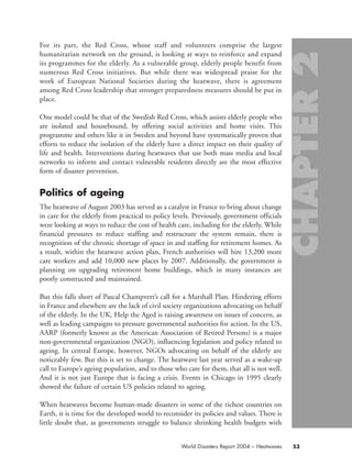 For its part, the Red Cross, whose staff and volunteers comprise the largest
humanitarian network on the ground, is looking at ways to reinforce and expand
its programmes for the elderly. As a vulnerable group, elderly people benefit from
numerous Red Cross initiatives. But while there was widespread praise for the
work of European National Societies during the heatwave, there is agreement
among Red Cross leadership that stronger preparedness measures should be put in
place.
One model could be that of the Swedish Red Cross, which assists elderly people who
are isolated and housebound, by offering social activities and home visits. This
programme and others like it in Sweden and beyond have systematically proven that
efforts to reduce the isolation of the elderly have a direct impact on their quality of
life and health. Interventions during heatwaves that use both mass media and local
networks to inform and contact vulnerable residents directly are the most effective
form of disaster prevention.
Politics of ageing
The heatwave of August 2003 has served as a catalyst in France to bring about change
in care for the elderly from practical to policy levels. Previously, government officials
were looking at ways to reduce the cost of health care, including for the elderly. While
financial pressures to reduce staffing and restructure the system remain, there is
recognition of the chronic shortage of space in and staffing for retirement homes. As
a result, within the heatwave action plan, French authorities will hire 13,200 more
care workers and add 10,000 new places by 2007. Additionally, the government is
planning on upgrading retirement home buildings, which in many instances are
poorly constructed and maintained.
But this falls short of Pascal Champvert’s call for a Marshall Plan. Hindering efforts
in France and elsewhere are the lack of civil society organizations advocating on behalf
of the elderly. In the UK, Help the Aged is raising awareness on issues of concern, as
well as leading campaigns to pressure governmental authorities for action. In the US,
AARP (formerly known as the American Association of Retired Persons) is a major
non-governmental organization (NGO), influencing legislation and policy related to
ageing. In central Europe, however, NGOs advocating on behalf of the elderly are
noticeably few. But this is set to change. The heatwave last year served as a wake-up
call to Europe’s ageing population, and to those who care for them, that all is not well.
And it is not just Europe that is facing a crisis. Events in Chicago in 1995 clearly
showed the failure of certain US policies related to ageing.
When heatwaves become human-made disasters in some of the richest countries on
Earth, it is time for the developed world to reconsider its policies and values. There is
little doubt that, as governments struggle to balance shrinking health budgets with
53World Disasters Report 2004 – Heatwaves
chap02 16.8.2004 10:41 Page 53
 
