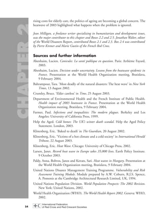 rising costs for elderly care, the politics of ageing are becoming a global concern. The
heatwave of 2003 highlighted what happens when the problem is ignored.
Jean Milligan, a freelance writer specializing in humanitarian and development issues,
was the major contributor to this chapter and Boxes 2.2 and 2.5. Jonathan Walter, editor
of the World Disasters Report, contributed Boxes 2.1 and 2.3. Box 2.4 was contributed
by Pierre Kremer and Marie Gustin of the French Red Cross.
Sources and further information
Abenhaim, Lucien. Canicules: La santé publique en question. Paris: Arthème Fayard,
2003.
Abenhaim, Lucien. Decision under uncertainty. Lessons from the heatwave epidemic in
France. Presentation at the World Health Organization meeting, Bratislava,
9 February 2004.
Bahrampour, Tara. ‘Most deadly of the natural disasters: The heat wave’ in New York
Times, 13 August 2002.
Crumley, Bruce. ‘Elder careless’ in Time, 25 August 2003.
Department of Environmental Health and the French Institute of Public Health.
Health impact of 2003 heatwave in France. Presentation at the World Health
Organization meeting, Bratislava, 9 February 2004.
Farmer, Paul. Infections and inequalities: The modern plagues. Berkeley and Los
Angeles: University of California Press, 1999.
Help the Aged. Cold homes: The UK’s winter death scandal. Help the Aged Policy
Statement. London, 2003.
Klinenberg, Eric. ‘Baked to death’ in The Guardian, 20 August 2002.
Klinenberg, Eric. ‘Victims of a hot climate and a cold society’ in International Herald
Tribune, 22 August 2003.
Klinenberg, Eric. Heat Wave. Chicago: University of Chicago Press, 2002.
Larsen, Janet. Record heat wave in Europe takes 35,000 lives. Earth Policy Institute.
9 October 2003.
Paldy, Anna, Bobvos, Janos and Kovats, Sari. Heat waves in Hungary. Presentation at
the World Health Organization meeting, Bratislava, 9 February 2004.
United Nations Disaster Management Training Programme. Vulnerability and Risk
Assessment Training Module. Module prepared by A.W. Coburn, R.J.S. Spence,
A. Pomonis at the Cambridge Architectural Research Limited, UK, 1994.
United Nations Population Division. World Population Prospects: The 2002 Revision.
New York: United Nations, 2002.
World Health Organization (WHO). The World Health Report 2002. Geneva: WHO,
2002.
54
chap02 16.8.2004 10:41 Page 54
 