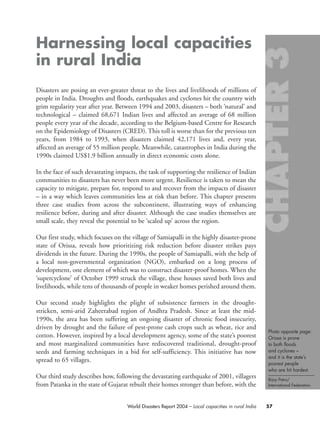 Photo opposite page:
Orissa is prone
to both floods
and cyclones –
and it is the state’s
poorest people
who are hit hardest.
Bijoy Patro/
International Federation.
57World Disasters Report 2004 – Local capacities in rural India
Harnessing local capacities
in rural India
Disasters are posing an ever-greater threat to the lives and livelihoods of millions of
people in India. Droughts and floods, earthquakes and cyclones hit the country with
grim regularity year after year. Between 1994 and 2003, disasters – both ‘natural’ and
technological – claimed 68,671 Indian lives and affected an average of 68 million
people every year of the decade, according to the Belgium-based Centre for Research
on the Epidemiology of Disasters (CRED). This toll is worse than for the previous ten
years, from 1984 to 1993, when disasters claimed 42,171 lives and, every year,
affected an average of 55 million people. Meanwhile, catastrophes in India during the
1990s claimed US$1.9 billion annually in direct economic costs alone.
In the face of such devastating impacts, the task of supporting the resilience of Indian
communities to disasters has never been more urgent. Resilience is taken to mean the
capacity to mitigate, prepare for, respond to and recover from the impacts of disaster
– in a way which leaves communities less at risk than before. This chapter presents
three case studies from across the subcontinent, illustrating ways of enhancing
resilience before, during and after disaster. Although the case studies themselves are
small scale, they reveal the potential to be ‘scaled up’ across the region.
Our first study, which focuses on the village of Samiapalli in the highly disaster-prone
state of Orissa, reveals how prioritizing risk reduction before disaster strikes pays
dividends in the future. During the 1990s, the people of Samiapalli, with the help of
a local non-governmental organization (NGO), embarked on a long process of
development, one element of which was to construct disaster-proof homes. When the
‘supercyclone’ of October 1999 struck the village, these houses saved both lives and
livelihoods, while tens of thousands of people in weaker homes perished around them.
Our second study highlights the plight of subsistence farmers in the drought-
stricken, semi-arid Zaheerabad region of Andhra Pradesh. Since at least the mid-
1990s, the area has been suffering an ongoing disaster of chronic food insecurity,
driven by drought and the failure of pest-prone cash crops such as wheat, rice and
cotton. However, inspired by a local development agency, some of the state’s poorest
and most marginalized communities have rediscovered traditional, drought-proof
seeds and farming techniques in a bid for self-sufficiency. This initiative has now
spread to 65 villages.
Our third study describes how, following the devastating earthquake of 2001, villagers
from Patanka in the state of Gujarat rebuilt their homes stronger than before, with the
chap03 16.8.2004 10:51 Page 57
 