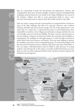 help of a partnership of local and international aid organizations. Farmers, left
unemployed by three years of intense drought, retrained as masons and helped build
earthquake-resistant houses for every family in the village. Building on the success of
this initiative, villagers were able to access government funds to create a new
rainwater-harvesting system to improve both their health and their crop yields.
Each case study is unique and each is presented here in compressed form, leaving out
many of the daily challenges that had to be overcome. However, some common
obstacles, principles and success factors emerge. The role of aid organizations is very
much that of a catalyst for a community-led process of self-transformation from
vulnerability to resilience. Some villagers proved hostile to change and had to be won
over through a process of consensus building. The ideas, resources and motivation to
increase resilience to disaster are often there within the community, but lie hidden or
unrecognized. The challenge for aid organizations is to create the right environment
within which these local resources can flourish. That may mean helping to improve
the confidence and status of more marginalized groups. Or connecting villagers with
the financial and technical resources needed to help realize their plans. Meanwhile, to
have any impact, individual projects must be linked to wider processes of creating
resilience and reducing risk. In this respect, successful, locally-led initiatives are more
likely to catch on and be replicated elsewhere than ‘top-down’ projects imposed and
funded by external agencies.
58
I N D I A N
O C E A N
N
Bay of Bengal
M
Gulf of K
hambhat
G
ulf of Kutch
Chennai
MadrasBangalore
Hyderabad
Pondicherry
Mumbai
Bombay
Daman
Silvassa
Panaji
Calcutta
Bhubaneshwar
Bhopal
Gandhinagar
Kakinada
Vijayawada
Warangal
Nellore
Tirupati
Vishakhapatman
Vellore
Mysore
Hubli
KalyanThane
Nasik
Malegaon
Aurangabad
Nanded
Akola
Amravati
Kolhapur
Gulbarga
Belgaum
Pune
Nagpur
Sholapur
Cuttack
Jamshedpur
Varanasi
Benares
Ranchi
Dhanbad
Jamnagar
Jabalpur
Raipur
Durg
Kota
Udaipur
Ujjain
Indore
Ahmedabad
VadodaraRajkot
Surat
PAKISTAN
MAHARASHTRA
BIHAR
WEST
BENGAL
RAJASTHAN
GOA
A N D H R A
P R A D E S H
KARNATAKA
O R I S S A
MADHYA PRADESH
G U J A R AT
MEDAK
DISTRICT
GANJAM
DISTRICT
PATAN
DISTRICT
INDIA
CHINA
BANGLADESH
NEPAL
BHUTAN
MYANMAR
SRI LANKA
MALDIVES INDONESIA
PAKISTAN
chap03 16.8.2004 10:51 Page 58
 