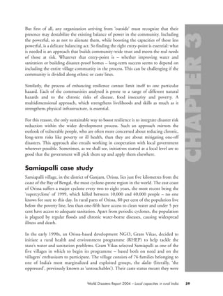 But first of all, any organization arriving from ‘outside’ must recognize that their
presence may destabilize the existing balance of power in the community. Including
the powerful, so as not to alienate them, while boosting the capacities of those less
powerful, is a delicate balancing act. So finding the right entry-point is essential: what
is needed is an approach that builds community-wide trust and meets the real needs
of those at risk. Whatever that entry-point is – whether improving water and
sanitation or building disaster-proof homes – long-term success seems to depend on
including the entire village community in the process. This can be challenging if the
community is divided along ethnic or caste lines.
Similarly, the process of enhancing resilience cannot limit itself to one particular
hazard. Each of the communities analysed is prone to a range of different natural
hazards and to the chronic risks of disease, food insecurity and poverty. A
multidimensional approach, which strengthens livelihoods and skills as much as it
strengthens physical infrastructure, is essential.
For this reason, the only sustainable way to boost resilience is to integrate disaster risk
reduction within the wider development process. Such an approach mirrors the
outlook of vulnerable people, who are often more concerned about reducing chronic,
long-term risks like poverty or ill health, than they are about mitigating one-off
disasters. This approach also entails working in cooperation with local government
wherever possible. Sometimes, as we shall see, initiatives started at a local level are so
good that the government will pick them up and apply them elsewhere.
Samiapalli case study
Samiapalli village, in the district of Ganjam, Orissa, lies just five kilometres from the
coast of the Bay of Bengal, the most cyclone-prone region in the world. The east coast
of Orissa suffers a major cyclone every two to eight years, the most recent being the
‘supercyclone’ of 1999, which killed between 10,000 and 40,000 people – no one
knows for sure to this day. In rural parts of Orissa, 80 per cent of the population live
below the poverty line, less than one-fifth have access to clean water and under 5 per
cent have access to adequate sanitation. Apart from periodic cyclones, the population
is plagued by regular floods and chronic water-borne diseases, causing widespread
illness and death.
In the early 1990s, an Orissa-based development NGO, Gram Vikas, decided to
initiate a rural health and environment programme (RHEP) to help tackle the
state’s water and sanitation problems. Gram Vikas selected Samiapalli as one of the
five villages in which to begin its programme – based both on need and on the
villagers’ enthusiasm to participate. The village consists of 76 families belonging to
one of India’s most marginalized and exploited groups, the dalits (literally, ‘the
oppressed’, previously known as ‘untouchables’). Their caste status meant they were
59World Disasters Report 2004 – Local capacities in rural India
chap03 16.8.2004 10:51 Page 59
 