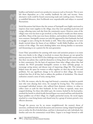 landless and lacked control over productive resources such as livestock. This in turn
left them dependent on a few wealthy landlords for jobs and income. Some
alternative work could be found constructing roads and crushing stones. However,
as unskilled labourers, their livelihoods were unpredictable and subject to seasonal
fluctuations.
Initial discussions had shown that the women of Samiapalli were highly motivated to
improve clean water supplies to the village, since they were spending much time and
energy collecting water each day from the community source. However, some of the
village’s men were less keen to get involved, as they feared it would cost them money
and effort. Many of the men were heavy drinkers, and incidents of domestic violence
were common. Samiapalli’s women not only felt oppressed by their husbands, but had
to struggle to earn a living for the family as well. “More than anything else we were
deeply worried about the future of our children,” recalls Malla Pradhan, one of the
women of the village. The men’s drinking habits were driving families to starvation
and threatening to set a pattern for the next generation.
Gram Vikas’ precondition for assisting with water and sanitation projects is to insist
that every family in the village is involved, to ensure that diseases are not spread by
unclean practices. So the NGO’s first challenge was to help Samiapalli’s women realize
that there was plenty they could do themselves to bring about the necessary changes
in their community. On the basis of experience from other villages where they had
worked, the NGO persuaded Samiapalli’s women to form self-help groups, to
encourage saving money and discuss ways of improving village life. This initiative
helped create the space for women to reflect together on their day-to-day lives and
problems. For any significant change to be achieved in their village, the women
realized that first of all they had to address the problem of alcoholism. This shared
realization created a sense of unity among them.
In 1994, the women, who by this stage had formed a committee, decided to punish
men who were abusing their wives, for example by levying fines. The committee
encouraged individual women, who suffered from domestic violence, to refuse to
collect water or cook for their husbands. In fear of fines or reprisals, many men
stopped drinking. For those who didn’t quit, the women, backed by the local police,
smashed the barrels in which locally-brewed liquor was stored and beat and chased the
liquor peddlers out of their village. In a highly patriarchal society, the social stigma
attached to a man being beaten and chased away by a group of women proved a very
effective deterrent.
Though the process was by no means straightforward, the women’s threat of
sanctions, combined with much discussion and awareness-raising, helped Samiapalli’s
men to realize the ills of alcohol abuse, and how it destroyed not only individuals, but
families and even the community’s social fabric. Liquor is no longer brewed or sold
60
chap03 16.8.2004 10:51 Page 60
 