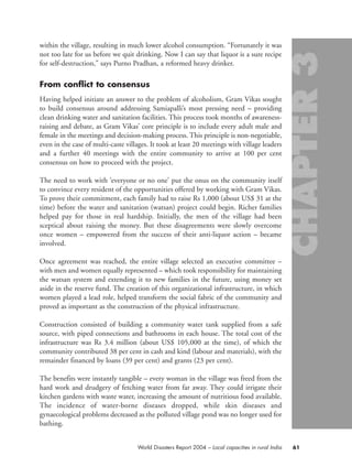 within the village, resulting in much lower alcohol consumption. “Fortunately it was
not too late for us before we quit drinking. Now I can say that liquor is a sure recipe
for self-destruction,” says Purno Pradhan, a reformed heavy drinker.
From conflict to consensus
Having helped initiate an answer to the problem of alcoholism, Gram Vikas sought
to build consensus around addressing Samiapalli’s most pressing need – providing
clean drinking water and sanitation facilities. This process took months of awareness-
raising and debate, as Gram Vikas’ core principle is to include every adult male and
female in the meetings and decision-making process. This principle is non-negotiable,
even in the case of multi-caste villages. It took at least 20 meetings with village leaders
and a further 40 meetings with the entire community to arrive at 100 per cent
consensus on how to proceed with the project.
The need to work with ‘everyone or no one’ put the onus on the community itself
to convince every resident of the opportunities offered by working with Gram Vikas.
To prove their commitment, each family had to raise Rs 1,000 (about US$ 31 at the
time) before the water and sanitation (watsan) project could begin. Richer families
helped pay for those in real hardship. Initially, the men of the village had been
sceptical about raising the money. But these disagreements were slowly overcome
once women – empowered from the success of their anti-liquor action – became
involved.
Once agreement was reached, the entire village selected an executive committee –
with men and women equally represented – which took responsibility for maintaining
the watsan system and extending it to new families in the future, using money set
aside in the reserve fund. The creation of this organizational infrastructure, in which
women played a lead role, helped transform the social fabric of the community and
proved as important as the construction of the physical infrastructure.
Construction consisted of building a community water tank supplied from a safe
source, with piped connections and bathrooms in each house. The total cost of the
infrastructure was Rs 3.4 million (about US$ 105,000 at the time), of which the
community contributed 38 per cent in cash and kind (labour and materials), with the
remainder financed by loans (39 per cent) and grants (23 per cent).
The benefits were instantly tangible – every woman in the village was freed from the
hard work and drudgery of fetching water from far away. They could irrigate their
kitchen gardens with waste water, increasing the amount of nutritious food available.
The incidence of water-borne diseases dropped, while skin diseases and
gynaecological problems decreased as the polluted village pond was no longer used for
bathing.
61World Disasters Report 2004 – Local capacities in rural India
chap03 16.8.2004 10:51 Page 61
 
