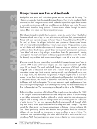 Stronger homes save lives and livelihoods
Samiapalli’s new water and sanitation system was not the end of the story. The
villagers now decided that they needed stronger homes. They lived in mud and thatch
houses of less than 10 square metres, which had to be repaired each year. Four months
of torrential monsoon rain and wind would destroy the leaf and grass roofs. Recurrent
floods would inundate living quarters. Termites would nibble through the timber
frames. Their new toilets were better than their houses.
The villagers decided to rebuild their homes on a larger site nearby. Gram Vikas helped
them raise a bank loan to buy the land, which they repaid from their community fund.
Armed with loan support arranged by Gram Vikas of Rs 22,500 (about US$ 700 at
the time) per house, the villagers built their own permanent, disaster-proof homes,
with new water and sanitation facilities. These houses, around 40 square metres in area,
are brick built with reinforced concrete roofs to ensure they are resistant to cyclones
and floods. Since local masons already knew the necessary construction techniques,
Gram Vikas’ role was to help villagers access loans from the government’s Housing
Development Finance Corporation and to act as guarantor of those loans. As a result,
the formerly impoverished dalit stone-crushers began a new life in new, safer homes.
When the one of the most powerful cyclones in India’s history slammed into Orissa in
October 1999, its 300 km/h winds whipped up a tidal surge seven metres high which
swept 20 km inland. The mud and thatch houses across most of Orissa’s coastline
collapsed. Tens of thousands lost their lives. Millions more people lost all their
possessions – cows, pigs, chickens, tools, cooking utensils – their livelihoods swept away
in a single storm. But Samiapalli was prepared. Villagers sought safety in their new
houses. No one died. And, as survivors in neighbouring villages waited for relief supplies
in makeshift shelters, the people of Samiapalli were able to resume their lives and
livelihoods with far less disruption. Their water tank and piped supplies ensured that,
unlike in neighbouring villages, their drinking water supply was not contaminated by
dead bodies or detritus. The community proved equally resilient to the 2003 floods.
Today, the village committee, which Gram Vikas helped create, has replaced the NGO
as the villagers’ interface with the outside world. They have learned to use the savings
in the village community fund as collateral to obtain loans for more development
projects, such as raising cattle and selling cashew and coconuts grown on 12 hectares
of social forestry. They are now represented at local government level, through which
they were able to access public funds to build a village road and a temple. They have
turned the village pond – no longer contaminated by bathing – into a profitable fish
farm. Some previously landless dalit families have purchased land for cultivation.
Villagers do not depend on contractors or stone-crushing to earn a living. The
committee even supervises village education, which has led to an increase in school
attendance. With these developments, a new sense of dignity has begun to emerge.
62
chap03 16.8.2004 10:51 Page 62
 