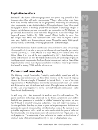 Inspiration to others
Samiapalli’s safer homes and watsan programmes have proved very powerful in their
demonstration effect with other communities. Villagers who worked with Gram
Vikas have become ambassadors for the programme, motivating and influencing
other communities to start similar initiatives. Whereas in the past, Gram Vikas would
be engaged in dozens of meetings spread over several years to encourage villagers to
improve their infrastructure, now communities are approaching the NGO directly to
get involved. Local families even want their daughters to marry into villages with
improved watsan facilities. By 2004, around 12,000 families in more than
150 villages across Orissa had cooperated with Gram Vikas on projects to build
clean water facilities and disaster-resistant homes. Meanwhile, nearly 5,000 people
(mostly women) had formed 319 savings groups in 91 different villages.
Gram Vikas has realized that in order to scale up such initiatives across a wider range
of communities, it is essential to integrate their interventions with similar government
schemes (see Box 3.1). The NGO’s aim is to reach 100,000 poor families across rural
Orissa (about 1 per cent of the state’s population) by 2015. Safer housing, water
supply and sanitation are now developed simultaneously. By clustering new projects
in villages around communities that have already implemented projects, Gram Vikas
hopes to create a ‘critical mass’ of practice sufficient to influence policy at government
level as well as among NGOs and the private sector.
Zaheerabad case study
The following example from Andhra Pradesh in southern India reveals how, with the
right help, rural communities can build their resilience in the midst of ongoing
disaster, in this case drought. Zaheerabad, in Medak district, is one of the most
neglected areas of Andhra Pradesh, close to the Karnataka state border. Low rainfall
and deforestation have left soils arid and eroded. Unemployment and indebtedness
are rife. Many of the region’s poor people – especially the dalit communities – suffer
from chronic food insecurity.
As with many other crises, man-made factors have turned hazard into disaster. The
‘green revolution’ technology, advocated by the Indian government (and Andhra
Pradesh’s state government in particular) in a bid to ‘modernize’ agriculture, has been
heavily biased in favour of wheat, rice and cotton. These cash crops were assumed to
be more profitable, but they are prone to pests and require expensive fertilizers and
pesticides to succeed. Moreover, their introduction has come at the expense of food
grains like sorghum and millet, which are native to the rain-fed regions of India and
have traditionally been the primary source of nutrition for over 40 per cent of the
rural population. The dominance of rice and wheat has eroded the food culture of
‘dryland’ India, which constitutes almost 70 per cent of all agricultural land.
63World Disasters Report 2004 – Local capacities in rural India
chap03 16.8.2004 10:51 Page 63
 