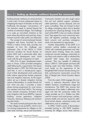 64
Building disaster resilience at community level
is only a start. To have widespread impact on
mitigating the impact of disasters on lives and
livelihoods, the message – and practice – of
risk reduction needs to spread beyond the
confines of individual villages. The challenge
is to scale up micro-level initiatives to the
point where the policies and practices of gov-
ernment and the wider public are influenced.
The concept of community-based disaster
mitigation task forces, launched by some
NGOs in India’s Orissa state, provides one
example of how this challenge was
addressed. One of the NGOs is CASA
(Church’s Auxiliary for Social Action), an
Indian NGO with a nationwide relief, reha-
bilitation and development remit, which
works with the poor irrespective of creed.
With 10 to 15 years’ development experi-
ence in Orissa, CASA provided emergency
relief following the ‘supercyclone’ that devas-
tated the state in 1999. The CASA team real-
ized that, in such a disaster-prone region,
much of their development work could prove
futile without appropriate disaster prepared-
ness and mitigation measures. So the organi-
zation set up a disaster mitigation training
centre at Banamalipur in coastal Khurda dis-
trict. Over one year, it provides a seven-
phase training programme for rural commu-
nity members and local NGOs. The training
covers disaster awareness, formation of dis-
aster mitigation task forces (DMTFs), capacity
building, income generation, mitigation
measures, advocacy, lobbying and maintain-
ing data banks.
The newly trained participants then return
to their villages to set up DMTFs, which in turn
run training programmes for villagers on dis-
aster early warning, rescue and evacuation.
Community members are also taught about
first aid and medical support, sanitation,
relief operations, carcass disposal, and are
given counselling. They are trained to draw
up village contingency plans and to develop
procedures for assessing damage. A key ele-
ment of the DMTF’s role is to create a disaster
fund. They agree how much community mem-
bers will regularly contribute, manage the
bank account and purchase emergency
stocks and equipment as appropriate.
Another responsibility of the DMTF is to
maintain cyclone shelters constructed by
CASA with combined government and inter-
national donor funding. These are usually
reinforced concrete buildings constructed on
two floors and raised on stilts to withstand the
powerful tidal surges that accompany
cyclones. They are capable of sheltering
about 1,000 to 1,500 people and have safe
drinking water and toilet facilities. CASA’s
work builds on the experiences of the
Bangladesh Red Crescent Society among simi-
larly cyclone-prone communities around the
Bay of Bengal (see World Disasters Report
2002).
From the outset, CASA engages the com-
munity in extensive discussion about the
shelters’ locations, round-the-year usage and
maintenance. The DMTF then ensures that
maintenance of the shelter is effectively man-
aged and that the community makes the
widest possible use of it. Shelters are often
used for women’s and youth groups, crèches,
primary health care services, space for addi-
tional school classes, community events and
celebrations such as weddings.
In 2002, CASA’s centre at Banamalipur
provided training to 180 DMTF members,
covering 30 villages across three districts.
Box 3.1 Scaling up disaster resilience beyond the community
chap03 16.8.2004 10:51 Page 64
 