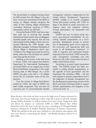 Many farmers, who took out loans to cover the high costs of inputs necessary for
cash crops, have become bankrupt as their crops fail to grow or sell well. Suicides
among Andhra Pradesh’s 12 million farmers have been rising. Trapped by debt
and driven by despair, an estimated 4,000 to 5,000 farmers have killed
themselves across the state in the last six years, according to P. Chengala Reddy,
honorary chairperson of Andhra Pradesh’s Federation of Farmers Associations.
“While the suicides in the past were confined to a few districts and regions, this
year every district is witnessing the deaths,” said Reddy during an interview in
May 2004.
65World Disasters Report 2004 – Local capacities in rural India
The second batch to undergo training includ-
ed 200 trainees from 40 villages in four dis-
tricts. Community commitment to the DMTFs is
strong, as villagers already recognize the
value of their existing village development
committees. Moreover, memories of 1999’s
devastating cyclone are still fresh.
During the floods of 2003, task force mem-
bers were key to ensuring that possible
embankment breach points were sandbagged,
stranded people were rescued, first aid was
administered and the shelters, which were con-
structed following the 1999 disaster, were
effectively managed. As Birabar Mohapatra of
Khursia village in Kendrapara district says:
“Children of my village have saved me and my
family, otherwise in the last flood we wouldn’t
even have got the dry food.”
Building on the success of the task forces
in Orissa, CASA, with support from Britain’s
Department for International Development,
promoted DMTFs as an integral part of their
flood rehabilitation programme in the neigh-
bouring state of West Bengal. As a result,
DMTFs now play a key role in 110 villages
across the 22 catchment areas of the pro-
gramme.
From the success at village level demon-
strated by CASA, the value of DMTFs has
been widely recognized. They now form an
important part of community-based disaster
management initiatives implemented by the
United Nations Development Programme
(UNDP), notably in its recently completed
Orissa pilot project working with 1,603 vil-
lages in ten blocks to create community con-
tingency plans and mitigation solutions
through participatory risk assessment and
mapping.
UNDP’s aim was “to reduce social, eco-
nomic and physical vulnerabilities” by pro-
moting “disaster preparedness as a socio-
economic development process to prevent
loss of development gains and to empower
the community with appropriate skills and
access to all development institutions”. In
order to organize and systematize disaster
response at the local level, UNDP trained dis-
aster management committees and task
forces not only within communities but also at
higher administrative levels.
According to a recent impact assessment
study: “The [UNDP] project has been suc-
cessful in putting disaster preparedness on
the agenda of local government and the
Panchayati Raj Institutions (PRIs)… [it] has
built capacity in disaster preparedness and in
the integration of disaster management into
the development programming process at the
Block and Gram Panchayat levels to support
disaster preparedness and mitigation at the
community level.” ■
chap03 16.8.2004 10:51 Page 65
 
