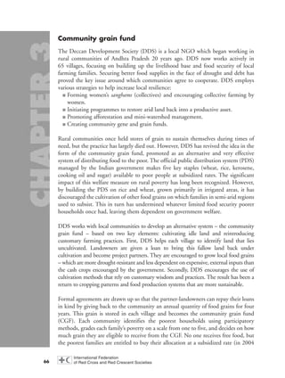 Community grain fund
The Deccan Development Society (DDS) is a local NGO which began working in
rural communities of Andhra Pradesh 20 years ago. DDS now works actively in
65 villages, focusing on building up the livelihood base and food security of local
farming families. Securing better food supplies in the face of drought and debt has
proved the key issue around which communities agree to cooperate. DDS employs
various strategies to help increase local resilience:
■ Forming women’s sanghams (collectives) and encouraging collective farming by
women.
■ Initiating programmes to restore arid land back into a productive asset.
■ Promoting afforestation and mini-watershed management.
■ Creating community gene and grain funds.
Rural communities once held stores of grain to sustain themselves during times of
need, but the practice has largely died out. However, DDS has revived the idea in the
form of the community grain fund, promoted as an alternative and very effective
system of distributing food to the poor. The official public distribution system (PDS)
managed by the Indian government makes five key staples (wheat, rice, kerosene,
cooking oil and sugar) available to poor people at subsidized rates. The significant
impact of this welfare measure on rural poverty has long been recognized. However,
by building the PDS on rice and wheat, grown primarily in irrigated areas, it has
discouraged the cultivation of other food grains on which families in semi-arid regions
used to subsist. This in turn has undermined whatever limited food security poorer
households once had, leaving them dependent on government welfare.
DDS works with local communities to develop an alternative system – the community
grain fund – based on two key elements: cultivating idle land and reintroducing
customary farming practices. First, DDS helps each village to identify land that lies
uncultivated. Landowners are given a loan to bring this fallow land back under
cultivation and become project partners. They are encouraged to grow local food grains
– which are more drought-resistant and less dependent on expensive, external inputs than
the cash crops encouraged by the government. Secondly, DDS encourages the use of
cultivation methods that rely on customary wisdom and practices. The result has been a
return to cropping patterns and food production systems that are more sustainable.
Formal agreements are drawn up so that the partner-landowners can repay their loans
in kind by giving back to the community an annual quantity of food grains for four
years. This grain is stored in each village and becomes the community grain fund
(CGF). Each community identifies the poorest households using participatory
methods, grades each family’s poverty on a scale from one to five, and decides on how
much grain they are eligible to receive from the CGF. No one receives free food, but
the poorest families are entitled to buy their allocation at a subsidized rate (in 2004
66
chap03 16.8.2004 10:51 Page 66
 