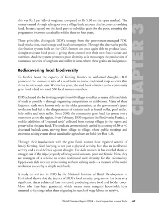 this was Rs 3 per kilo of sorghum, compared to Rs 5.50 on the open market). The
money earned through sales goes into a village bank account that becomes a revolving
fund. Interest earned on the fund pays to subsidize grain for the poor, ensuring the
programme becomes sustainable within three to four years.
Three principles distinguish DDS’s strategy from the government-managed PDS:
local production, local storage and local consumption. Through the alternative public
distribution system built on the CGF, farmers are once again able to produce local,
drought-resistant food grains – giving them control over their own food culture and
nutrition. And the system promotes grain diversity, as it encourages the production of
numerous varieties of sorghum and millet in areas where these grains are indigenous.
Rediscovering local biodiversity
To further boost the capacity of farming families to withstand drought, DDS
promoted the innovative idea of a seed bank to rescue traditional crop varieties that
thrive in arid conditions. Within five years, the seed bank – known as the community
gene fund – had attracted 500 local women members.
DDS achieved this by inviting people from 60 villages to collect as many different kinds
of seeds as possible – through organizing competitions or exhibitions. Many of these
forgotten seeds were known only to the older generation, as the government’s ‘green
revolution’ had led to the disappearance of varieties such as foxtail millet, pearl millet,
little millet and kodo millet. Since 2000, the community gene fund has grown into a
movement across the region. Every February, DDS organizes the Biodiversity Festival, a
mobile exhibition of ‘treasured seeds’ collected from various villages in the region and
preserved in the gene fund. The seeds are ceremoniously carried in a convoy of 30 or 40
decorated bullock carts, moving from village to village, where public meetings and
awareness-raising events about sustainable agriculture are held (see Box 3.2).
Through their involvement with the gene fund, women have regained control of
family farming. Seed keeping is not just a physical activity, but also an intellectual
activity and a vital defence against drought. For dalit women, it has enabled them to
struggle out of the triple jeopardy of being social outcasts, poor and female. Now, they
are managers of a scheme to revive traditional seed diversity for the community.
Upper-caste rich men are even coming to them seeking seeds – a measure of the social
revolution caused by a simple seed bank.
A study carried out in 2003 by the National Institute of Rural Development in
Hyderabad shows that the impact of DDS’s food security programme has been very
significant. Areas cultivated have increased, producing more food and fodder crops.
More jobs have been generated, which means more marginal households have
returned to farming rather than migrating in search of wage labour to survive.
67World Disasters Report 2004 – Local capacities in rural India
chap03 16.8.2004 10:51 Page 67
 