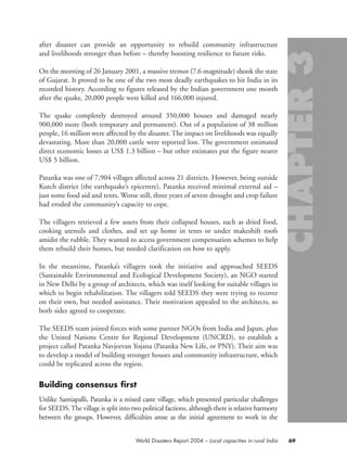 after disaster can provide an opportunity to rebuild community infrastructure
and livelihoods stronger than before – thereby boosting resilience to future risks.
On the morning of 26 January 2001, a massive tremor (7.6 magnitude) shook the state
of Gujarat. It proved to be one of the two most deadly earthquakes to hit India in its
recorded history. According to figures released by the Indian government one month
after the quake, 20,000 people were killed and 166,000 injured.
The quake completely destroyed around 350,000 houses and damaged nearly
900,000 more (both temporary and permanent). Out of a population of 38 million
people, 16 million were affected by the disaster. The impact on livelihoods was equally
devastating. More than 20,000 cattle were reported lost. The government estimated
direct economic losses at US$ 1.3 billion – but other estimates put the figure nearer
US$ 5 billion.
Patanka was one of 7,904 villages affected across 21 districts. However, being outside
Kutch district (the earthquake’s epicentre), Patanka received minimal external aid –
just some food aid and tents. Worse still, three years of severe drought and crop failure
had eroded the community’s capacity to cope.
The villagers retrieved a few assets from their collapsed houses, such as dried food,
cooking utensils and clothes, and set up home in tents or under makeshift roofs
amidst the rubble. They wanted to access government compensation schemes to help
them rebuild their homes, but needed clarification on how to apply.
In the meantime, Patanka’s villagers took the initiative and approached SEEDS
(Sustainable Environmental and Ecological Development Society), an NGO started
in New Delhi by a group of architects, which was itself looking for suitable villages in
which to begin rehabilitation. The villagers told SEEDS they were trying to recover
on their own, but needed assistance. Their motivation appealed to the architects, so
both sides agreed to cooperate.
The SEEDS team joined forces with some partner NGOs from India and Japan, plus
the United Nations Centre for Regional Development (UNCRD), to establish a
project called Patanka Navjeevan Yojana (Patanka New Life, or PNY). Their aim was
to develop a model of building stronger houses and community infrastructure, which
could be replicated across the region.
Building consensus first
Unlike Samiapalli, Patanka is a mixed caste village, which presented particular challenges
for SEEDS.The village is split into two political factions, although there is relative harmony
between the groups. However, difficulties arose as the initial agreement to work in the
69World Disasters Report 2004 – Local capacities in rural India
chap03 16.8.2004 10:51 Page 69
 