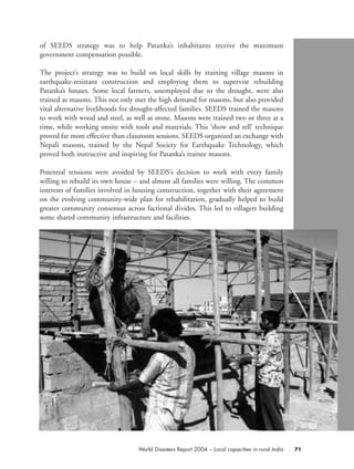 of SEEDS strategy was to help Patanka’s inhabitants receive the maximum
government compensation possible.
The project’s strategy was to build on local skills by training village masons in
earthquake-resistant construction and employing them to supervise rebuilding
Patanka’s houses. Some local farmers, unemployed due to the drought, were also
trained as masons. This not only met the high demand for masons, but also provided
vital alternative livelihoods for drought-affected families. SEEDS trained the masons
to work with wood and steel, as well as stone. Masons were trained two or three at a
time, while working onsite with tools and materials. This ‘show and tell’ technique
proved far more effective than classroom sessions. SEEDS organized an exchange with
Nepali masons, trained by the Nepal Society for Earthquake Technology, which
proved both instructive and inspiring for Patanka’s trainee masons.
Potential tensions were avoided by SEEDS’s decision to work with every family
willing to rebuild its own house – and almost all families were willing. The common
interests of families involved in housing construction, together with their agreement
on the evolving community-wide plan for rehabilitation, gradually helped to build
greater community consensus across factional divides. This led to villagers building
some shared community infrastructure and facilities.
71World Disasters Report 2004 – Local capacities in rural India
chap03 16.8.2004 10:51 Page 71
 
