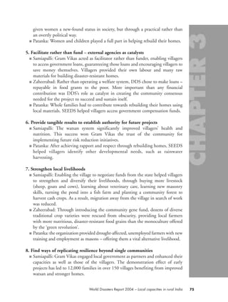 given women a new-found status in society, but through a practical rather than
an overtly political way.
■ Patanka: Women and children played a full part in helping rebuild their homes.
5. Facilitate rather than fund – external agencies as catalysts
■ Samiapalli: Gram Vikas acted as facilitator rather than funder, enabling villagers
to access government loans, guaranteeing those loans and encouraging villagers to
save money themselves. Villagers provided their own labour and many raw
materials for building disaster-resistant homes.
■ Zaheerabad: Rather than operating a welfare system, DDS chose to make loans –
repayable in food grants to the poor. More important than any financial
contribution was DDS’s role as catalyst in creating the community consensus
needed for the project to succeed and sustain itself.
■ Patanka: Whole families had to contribute towards rebuilding their homes using
local materials. SEEDS helped villagers access government compensation funds.
6. Provide tangible results to establish authority for future projects
■ Samiapalli: The watsan system significantly improved villagers’ health and
nutrition. This success won Gram Vikas the trust of the community for
implementing future risk reduction initiatives.
■ Patanka: After achieving rapport and respect through rebuilding homes, SEEDS
helped villagers identify other developmental needs, such as rainwater
harvesting.
7. Strengthen local livelihoods
■ Samiapalli: Enabling the village to negotiate funds from the state helped villagers
to strengthen and diversify their livelihoods, through buying more livestock
(sheep, goats and cows), learning about veterinary care, learning new masonry
skills, turning the pond into a fish farm and planting a community forest to
harvest cash crops. As a result, migration away from the village in search of work
was reduced.
■ Zaheerabad: Through introducing the community gene fund, dozens of diverse
traditional crop varieties were rescued from obscurity, providing local farmers
with more nutritious, disaster-resistant food grains than the monoculture offered
by the ‘green revolution’.
■ Patanka: the organization provided drought-affected, unemployed farmers with new
training and employment as masons – offering them a vital alternative livelihood.
8. Find ways of replicating resilience beyond single communities
■ Samiapalli: Gram Vikas engaged local government as partners and enhanced their
capacities as well as those of the villagers. The demonstration effect of early
projects has led to 12,000 families in over 150 villages benefiting from improved
watsan and stronger homes.
75World Disasters Report 2004 – Local capacities in rural India
chap03 16.8.2004 10:51 Page 75
 