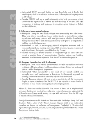 ■ Zaheerabad: DDS’s approach builds on local knowledge and is locally led,
requiring very little external input or investment. It has replicated its programme
in 65 villages.
■ Patanka: SEEDS built up a good relationship with local government, which
contracted the organization to retrofit 50 more buildings in the area. SEEDS’s
programme of training and awareness is spreading across Gujarat to India’s
northern hill states.
9. Software as important as hardware
■ Samiapalli: During the 2003 floods, villagers were protected by their safer homes.
They were able to respond and recover swiftly, thanks to their efficient village
organization and strong contacts with local government officials. Transforming
Samiapalli’s social fabric and creating community unity proved as important as
building physical infrastructure.
■ Zaheerabad: As well as encouraging physical mitigation measures such as
restoring farmland and planting more trees, DDS promoted greater awareness of
agricultural issues through its annual Biodiversity Festival.
■ Patanka: Building the disaster awareness of villagers through the ‘shake table test’
proved a graphic form of communication. Training masons and building
awareness is seen as more important than one-off reconstruction projects.
10. Integrate risk reduction with development
■ Samiapalli: Gram Vikas believes development is the best way to boost resilience
to disasters. Helping villagers build new, disaster-resistant homes was an integral
part of a wider development programme.
■ Zaheerabad: When vulnerability is the result of low rainfall, eroded soil,
unemployment and indebtedness, a long-term developmental approach to
building community resilience is the only option likely to succeed.
■ Patanka: Reducing disaster risk was never an explicit aim of the community,
despite its recent experiences. But for SEEDS, it was essential to ensure that local
awareness of risks became an integral part of their programme.
Above all, these case studies illustrate that success is based on a people-centred
approach, building on existing knowledge and resourcefulness, and upgrading the
skills and status of those at risk, so they can cope with and recover from the full range
of hazards which confront them.
Principal contributors to this chapter and boxes were Tom Palakudiyil, Mary Todd and
Jonathan Walter, editor of the World Disasters Report. Todd is an independent
consultant on disaster risk reduction and management. Palakudiyil is Christian Aid’s
regional manager for south Asia. Box 3.2 was compiled with information from the Deccan
Development Society, India.
76
chap03 16.8.2004 10:51 Page 76
 
