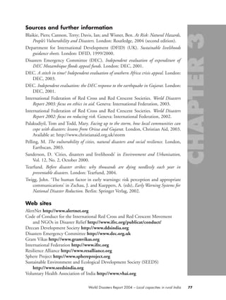 Sources and further information
Blaikie, Piers; Cannon, Terry; Davis, Ian; and Wisner, Ben. At Risk: Natural Hazards,
People’s Vulnerability and Disasters. London: Routledge, 2004 (second edition).
Department for International Development (DFID) (UK). Sustainable livelihoods
guidance sheets. London: DFID, 1999/2000.
Disasters Emergency Committee (DEC). Independent evaluation of expenditure of
DEC Mozambique floods appeal funds. London: DEC, 2001.
DEC. A stitch in time? Independent evaluation of southern Africa crisis appeal. London:
DEC, 2003.
DEC. Independent evaluation: the DEC response to the earthquake in Gujarat. London:
DEC, 2001.
International Federation of Red Cross and Red Crescent Societies. World Disasters
Report 2003: focus on ethics in aid. Geneva: International Federation, 2003.
International Federation of Red Cross and Red Crescent Societies. World Disasters
Report 2002: focus on reducing risk. Geneva: International Federation, 2002.
Palakudiyil, Tom and Todd, Mary. Facing up to the storm, how local communities can
cope with disasters: lessons from Orissa and Gujarat. London, Christian Aid, 2003.
Available at: http://www.christianaid.org.uk/storm
Pelling, M. The vulnerability of cities, natural disasters and social resilience. London,
Earthscan, 2003.
Sanderson, D. ‘Cities, disasters and livelihoods’ in Environment and Urbanisation,
Vol. 12, No. 2, October 2000.
Tearfund. Before disaster strikes: why thousands are dying needlessly each year in
preventable disasters. London: Tearfund, 2004.
Twigg, John. ‘The human factor in early warnings: risk perception and appropriate
communications’ in Zschau, J. and Kueppers, A. (eds), Early Warning Systems for
National Disaster Reduction. Berlin: Springer Verlag, 2002.
Web sites
AlertNet http://www.alertnet.org
Code of Conduct for the International Red Cross and Red Crescent Movement
and NGOs in Disaster Relief http://www.ifrc.org/publicat/conduct/
Deccan Development Society http://www.ddsindia.org
Disasters Emergency Committee http://www.dec.org.uk
Gram Vikas http://www.gramvikas.org
International Federation http://www.ifrc.org
Resilience Alliance http://www.resalliance.org
Sphere Project http://www.sphereproject.org
Sustainable Environment and Ecological Development Society (SEEDS)
http://www.seedsindia.org
Voluntary Health Association of India http://www.vhai.org
77World Disasters Report 2004 – Local capacities in rural India
chap03 16.8.2004 10:51 Page 77
 