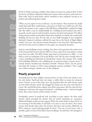 05:28 on Friday morning, a holiday, when almost everyone was asleep in bed. A third
key factor was Bam’s traditional architecture: houses with over-heavy roofs and over-
thick walls, built of mud bricks, which crumbled as they collapsed, leaving no air
pockets and suffocating those inside.
“What can you expect? It was an old city,” say the Iranians. They mention the citadel
which had made Bam world famous, some parts of which were 2,000 years old. This
jewel in the tourism crown, a legacy of the Silk Route, collapsed like a sandcastle at high
tide. But while it may be understandable for a building several hundred years old to
succumb, can the same be said of modern concrete and steel constructions? The offices
of the governor and the municipality, Bam’s three hospitals, its schools, the central bank
building: all were less than 30 years old, yet were badly damaged, if not completely
destroyed. Expensive residences suffered the same fate as the hovels of illegal Afghan
workers. For once, rich and poor found themselves in the same boat. Bam’s governor,
who lost his sister and two nephews in the quake, was among the homeless.
And yet, some buildings remain standing. Very close to the epicentre, the youth centre
of the Iranian Red Crescent Society (IRCS) is intact, apart from some plaster coming
away from the walls. The IRCS closely supervised its construction in 2002 – it was
built to resist an earthquake of 8 on the Richter scale. Not far away, virtually alone in
a street resembling the aftermath of a bomb blast, stands a fine mosque. Not a single
brick dislodged. Behind it, the scaffolding for an extension project remains intact. A
smartly dressed, bearded man introduces himself: “Hossein Zakeri. I’m the person
who built this mosque in 1994, using earthquake-resistant standards.” Not a single
one of Bam’s mosques, whether new or old, collapsed.
Poorly prepared
Surrounded by her three children, Farzane shivers in front of the tent which is now
her only shelter. Small and slim, she makes a visible effort to master her shattered
nerves. Farzane is one of the lucky ones: she panicked when the earth shook, nearly
an hour before disaster struck. She dragged her family into the street and refused to
return. She watched her home collapse onto all her possessions. She lists what she lost:
refrigerator; television; the wages her husband – a building worker – had just brought
home. But at least Farzane and her family are alive.
Earthquakes cannot be predicted and, according to most experts, the three small
tremors which preceded the disaster did not justify launching an evacuation.
Mahmud Ranjbar would not have agreed. When the earth shook at about 04:45 on
the morning of 26 December, he decided it was time to raise the alarm. Two minor
tremors had already taken place the previous afternoon and evening. Mahmud, an
IRCS volunteer, started phoning people he knew. “Get out of your house, and, if
possible, gather in front of the Red Crescent building,” he told them. He managed to
80
chap04 16.8.2004 10:42 Page 80
 