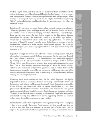 the five original floors, only two remain, the three lower floors crushed under the
weight of the upper ones. The Ministry of Housing fared no better – 120 of its brand-
new housing units, destined for underprivileged families, were badly damaged. They
were yet to be occupied. Incredibly, points out Dr Eshghi, even the building housing
Tehran’s earthquake institute would not itself survive a strong tremor – its pillars are
too weak, he says.
Building well costs more, obviously. But spending money is no guarantee of safety.
“There are plenty of grand buildings around, with a beautiful façade, but which
are just like a sword of Damocles hanging over their inhabitants,” says Dr Eshghi.
Bam was far from poor: the city thrived thanks to its date palms (famous
throughout the country), the tourism its citadel attracted and its light industry,
which drew in workers from far and wide, including Afghanistan. “You often see
the ruins of beautiful houses,” remarks Jamie Richardson, an engineer with the
International Federation of Red Cross and Red Crescent Societies. “So, if you go
to all that expense, why not do it properly? There is both poor workmanship and
tolerance of it.”
Legislation is simply not applied. Iran adopted a seismic building code in 1989, but
all too often it remains theoretical. To house a population that has more than doubled
in 25 years – from 27 million in 1979 to 68 million in 2003 – Iran has been gripped
by building fever. It’s a lucrative market. “Construction brings a profit of between
50 and 100 per cent. There are even investors from neighbouring countries who come
here. This is a hot business, you cannot interrupt it,” warns Dr Eshghi, adding:
“There is some corruption, and enormous ignorance.” Iranian sources claim that the
inspectors sent to examine new public and commercial buildings are often paid off by
developers to certify their constructions as conforming to earthquake norms, without
carrying out a thorough inspection.
Ultimately, there are no credible sanctions. “In the United Kingdom, I am legally
responsible if there is a structural fault in a building I constructed,” points out
Richardson. Iran’s seismic building code theoretically holds the engineer responsible,
if the building was constructed after the code’s introduction in 1989. But
prosecutions of individuals are almost non-existent, and there are no laws against
negligent municipalities which fail to protect their infrastructure through retrofitting.
That said, blame for weak construction may be often shared. People who occupy well-
constructed buildings may add floors or remove supporting columns and internal
walls without first seeking permission or expert advice.
In the aftermath of the Bam tragedy, there were vague mutterings about an enquiry
– but it never actually happened. Public protests in Bam turned into riots on
4 March 2004. But they were prompted by the slow pace of relief, rather than by
anger at the government or at building contractors for failing to ensure that houses
83World Disasters Report 2004 – Bam earthquake
chap04 16.8.2004 10:42 Page 83
 