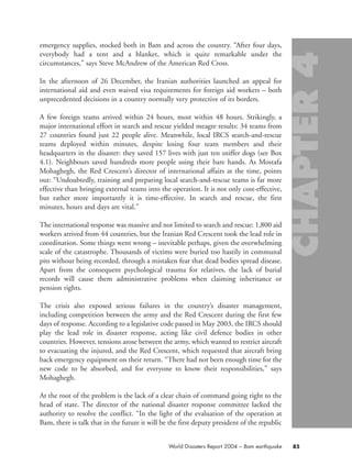 emergency supplies, stocked both in Bam and across the country. “After four days,
everybody had a tent and a blanket, which is quite remarkable under the
circumstances,” says Steve McAndrew of the American Red Cross.
In the afternoon of 26 December, the Iranian authorities launched an appeal for
international aid and even waived visa requirements for foreign aid workers – both
unprecedented decisions in a country normally very protective of its borders.
A few foreign teams arrived within 24 hours, most within 48 hours. Strikingly, a
major international effort in search and rescue yielded meagre results: 34 teams from
27 countries found just 22 people alive. Meanwhile, local IRCS search-and-rescue
teams deployed within minutes, despite losing four team members and their
headquarters in the disaster: they saved 157 lives with just ten sniffer dogs (see Box
4.1). Neighbours saved hundreds more people using their bare hands. As Mostafa
Mohaghegh, the Red Crescent’s director of international affairs at the time, points
out: “Undoubtedly, training and preparing local search-and-rescue teams is far more
effective than bringing external teams into the operation. It is not only cost-effective,
but rather more importantly it is time-effective. In search and rescue, the first
minutes, hours and days are vital.”
The international response was massive and not limited to search and rescue: 1,800 aid
workers arrived from 44 countries, but the Iranian Red Crescent took the lead role in
coordination. Some things went wrong – inevitable perhaps, given the overwhelming
scale of the catastrophe. Thousands of victims were buried too hastily in communal
pits without being recorded, through a mistaken fear that dead bodies spread disease.
Apart from the consequent psychological trauma for relatives, the lack of burial
records will cause them administrative problems when claiming inheritance or
pension rights.
The crisis also exposed serious failures in the country’s disaster management,
including competition between the army and the Red Crescent during the first few
days of response. According to a legislative code passed in May 2003, the IRCS should
play the lead role in disaster response, acting like civil defence bodies in other
countries. However, tensions arose between the army, which wanted to restrict aircraft
to evacuating the injured, and the Red Crescent, which requested that aircraft bring
back emergency equipment on their return. “There had not been enough time for the
new code to be absorbed, and for everyone to know their responsibilities,” says
Mohaghegh.
At the root of the problem is the lack of a clear chain of command going right to the
head of state. The director of the national disaster response committee lacked the
authority to resolve the conflict. “In the light of the evaluation of the operation at
Bam, there is talk that in the future it will be the first deputy president of the republic
85World Disasters Report 2004 – Bam earthquake
chap04 16.8.2004 10:42 Page 85
 