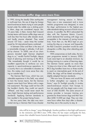 who will be in charge,” notes Mohaghegh. Another problem is that high staff turnover
in the ministries and IRCS since 1990, when the last major earthquake hit Iran,
means that valuable lessons learned about disaster management were forgotten.
86
In 1990, during the deadly Gilan earthquake
in north-west Iran, the use of dogs by foreign
search-and-rescue teams trying to save people
buried under the rubble was a sticking point:
in Islam, dogs are considered impure. But,
13 years later, in Bam, Iranian Red Crescent
Society teams with Iranian sniffer dogs were at
work less than five hours after disaster struck,
and hardly anyone objected. They saved
around 157 lives – seven times the number
saved by 34 international teams combined.
In between Gilan and Bam is the story of
a remarkable change in attitudes. It all start-
ed by chance: “In 2000, one of our chair-
persons donated eight German shepherd
dogs to us,” recalls Farshid Towfighi, deputy
head of planning and training at the IRCS.
“We immediately thought it would be an
excellent opportunity to reinforce our own
capacity in search-and-rescue operations. In
a country that is as vulnerable to disasters as
Iran, this makes much more sense than rely-
ing on outside help.”
The German Red Cross, which has con-
siderable experience in this field, was asked
to train the Iranian teams. But the German
experts came back from Tehran with a nega-
tive assessment. The dogs could not live with
the handler’s family, they could not search
‘off-lead’, and they would never reach the
(very high) German testing and performance
standards. Applying German standards to
Iran resulted in the project being frozen.
But two years later, the idea was resur-
rected during a German Red Cross disaster
management training session in Tehran.
There was a new assessment and a more
realistic programme was designed, to raise
the dogs’ performance to the highest pos-
sible standards taking account of local circum-
stances. In parallel, the IRCS advocated the
idea with the Supreme Islamic Council,
which declared that working with dogs was
acceptable in the interests of saving human
lives. From then on, the IRCS kept on pro-
moting the dog as a rescuer and frequently,
the Red Crescent’s president would be seen
alongside a sniffer dog when attending pub-
lic events.
With compromises on both sides, the two-
year programme started in January 2003.
Costs were kept to an absolute minimum, by
limiting training to a series of learning steps.
The German trainer spends no more than
14 days at a time in Iran. After each visit, the
IRCS dog handlers have two or three months
to reach an intermediate goal. At the end of
2004, the dogs will be tested according to
slightly adapted German standards.
“We now have 20 teams and would like
to further strengthen our capacity in the
future,” says Dr Towfighi proudly. A six-day
search-and-rescue mission from Europe to
Iran (six people with five dogs) costs a mini-
mum of US$ 50,000. The same amount of
money provides a two-year training pro-
gramme for three Iranian dogs and their han-
dlers (US$ 15,000 per dog). They can inter-
vene hours rather than days after a disaster.
And they are in the country to stay. ■
Box 4.1 Iranian sniffer dogs save more lives
chap04 16.8.2004 10:42 Page 86
 