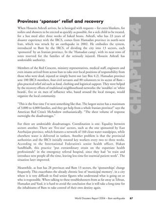 Provinces ‘sponsor’ relief and recovery
When Hossein Ashrafi arrives, he is besieged with requests – for extra blankets, for
toilets and showers to be erected as quickly as possible, for a sick child to be treated,
for a hot meal after three weeks of baked beans. Ashrafi, who has 23 years of
disaster experience with the IRCS, comes from Hamadan province in north-west
Iran, which was struck by an earthquake in 2002. He embodies the system,
introduced to Bam by the IRCS, of dividing the city into 13 sectors, each
‘sponsored’ by an Iranian province. In the ‘Hamadan camp’, with its neat rows of
tents reserved for the families of the seriously injured, Hossein Ashrafi has
undeniable authority.
Members of the Red Crescent, ministry representatives, medical staff, engineers and
even imams arrived from across Iran to take over local positions of responsibility from
those who were dead, injured or simply burnt out (see Box 4.2). Hamadan province
sent 100 IRCS members, four civil servants and 80 volunteers to its sector of Bam –
plus practical relief aid such as food, clothing and logistical support. They were helped
by the recovery efforts of traditional neighbourhood networks: the ‘notables’ or ‘white
beards’, five or six men of influence who, based around the local mosque, would
organize the local community.
“This is the first time I’ve seen something like that. The largest sector has a maximum
of 3,000 to 4,000 families, and they get help from a whole Iranian province!” says the
American Red Cross’s McAndrew enthusiastically. “The sheer volume of response
outweighs the disadvantages.”
For there are undeniable disadvantages. Coordination is one. Equality between
sectors another. There are ‘five-star’ sectors, such as the one sponsored by East
Azerbaijan province, which features a network of 160 clean water standpipes, while
elsewhere water is delivered in tankers. Another problem is that the provincial
authorities and the IRCS initially rotated key workers every two to three weeks.
According to the International Federation’s senior health officer, Hakan
Sandbladh, this practice “put extraordinary strain on the expatriate health
professionals” in the emergency referral hospital, since they had “to train and
introduce new people all the time, leaving less time for essential patient work”. The
situation later improved.
Meanwhile, as Iran has 28 provinces and Bam 13 sectors, the ‘sponsorships’ change
frequently. This exacerbates the already chronic loss of ‘municipal memory’, in a city
where it is very difficult to find senior figures who understand what is going on or
who is responsible. When talking to these troubleshooters from as far away as Tehran,
Hamadan and Yazd, it is hard to avoid the conclusion that it will take a long time for
the inhabitants of Bam to take control of their own destiny again.
87World Disasters Report 2004 – Bam earthquake
chap04 16.8.2004 10:42 Page 87
 
