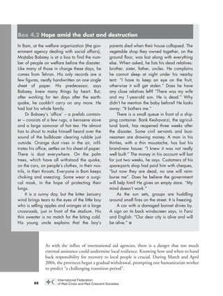 As with the influx of international aid agencies, there is a danger that too much
external assistance could undermine local resilience. Knowing how and when to hand
back responsibility for recovery to local people is crucial. During March and April
2004, the provinces began a gradual withdrawal, prompting one humanitarian worker
to predict “a challenging transition period”.
88
In Bam, at the welfare organization (the gov-
ernment agency dealing with social affairs),
Mojtaba Babaey is at a loss to find the num-
ber of people on welfare before the disaster.
Like many of those in charge these days, he
comes from Tehran. His only records are a
few figures, neatly handwritten on one single
sheet of paper. His predecessor, says
Babaey, knew many things by heart. But,
after working for ten days after the earth-
quake, he couldn’t carry on any more. He
had lost his whole family.
Dr Babaey’s ‘office’ – a prefab contain-
er – consists of a few rugs, a kerosene stove
and a large samovar of hot tea. He almost
has to shout to make himself heard over the
sound of the bulldozer clearing rubble just
outside. Orange dust rises in the air, infil-
trates his office, settles on his sheet of paper.
There is dust everywhere. On the palm
trees, which have all withstood the quake,
on the cars, on people’s clothes, in their nos-
trils, in their throats. Everyone in Bam keeps
choking and sneezing. Some wear a surgi-
cal mask, in the hope of protecting their
lungs.
It is a sunny day, but the bitter January
wind brings tears to the eyes of the little boy
who is selling apples and oranges at a large
crossroads, just in front of the stadium. His
thin sweater is no match for the biting cold.
His young uncle explains that the boy’s
parents died when their house collapsed. The
vegetable shop they owned together, on the
ground floor, was lost along with everything
else. When asked, he lists his dead relatives:
brother, sister, father, uncles. He complains
he cannot sleep at night under his nearby
tent: “I have to keep an eye on the fruit,
otherwise it will get stolen.” Does he have
any close relatives left? “There was my wife
and my 1-year-old son. He is dead.” Why
didn’t he mention the baby before? He looks
away: “It bothers me.”
There is a small queue in front of a ship-
ping container. Bank Keshavarzi, the agricul-
tural bank, has reopened three weeks after
the disaster. Some civil servants and busi-
nessmen are drawing money. A man in his
thirties, with a thin moustache, has lost his
brand-new house: “I knew it was not really
well built.” The money in his account will last
for just two weeks, he says. Customers of his
spare-parts shop had paid him with cheques,
“but now they are dead, no one will reim-
burse me”. Does he believe the government
will help him? He gives an empty stare. “My
mind doesn’t work.”
As the sun sets, groups are huddling
around small fires on the street. It is freezing.
A car with a damaged bonnet drives by.
A sign on its back windscreen says, in Farsi
and English: “Our dear city is alive and will
be alive.” ■
Box 4.2 Hope amid the dust and destruction
chap04 16.8.2004 10:42 Page 88
 
