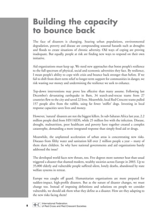 Building the capacity
to bounce back
The face of disasters is changing. Soaring urban populations, environmental
degradation, poverty and disease are compounding seasonal hazards such as droughts
and floods to create situations of chronic adversity. Old ways of coping are proving
inadequate. But equally, people at risk are finding new ways to respond on their own
initiative.
Aid organizations must keep up. We need new approaches that boost people’s resilience
to the full spectrum of physical, social and economic adversities they face. By resilience,
I mean people’s ability to cope with crisis and bounce back stronger than before. If we
fail to shift from short-term relief to longer-term support for communities in danger, we
risk wasting our money and undermining the resilience we seek to enhance.
Top-down interventions may prove less effective than many assume. Following last
December’s devastating earthquake in Bam, 34 search-and-rescue teams from 27
countries flew to the city and saved 22 lives. Meanwhile, local Red Crescent teams pulled
157 people alive from the rubble, using far fewer ‘sniffer’ dogs. Investing in local
response capacities saves lives and money.
However, ‘natural’ disasters are not the biggest killers. In sub-Saharan Africa last year, 2.2
million people died from HIV/AIDS, while 25 million live with the infection. Disease,
drought, malnutrition, poor healthcare and poverty have together created a complex
catastrophe, demanding a more integrated response than simply food aid or drugs.
Meanwhile, the unplanned acceleration of urban areas is concentrating new risks.
Diseases from filthy water and sanitation kill over 2 million people a year – many of
them slum children. So why have national governments and aid organizations barely
addressed the issue?
The developed world faces new threats, too. Five degrees more summer heat than usual
triggered a disaster that shamed modern, wealthy societies across Europe in 2003. Up to
35,000 elderly and vulnerable people suffered silent, lonely deaths, abandoned by state
welfare systems in retreat.
Europe was caught off guard. Humanitarian organizations are more prepared for
sudden-impact, high-profile disasters. But as the nature of disaster changes, we must
change too. Instead of imposing definitions and solutions on people we consider
vulnerable, we should ask them what they define as a disaster. How are they adapting to
the new risks facing them?
8
WDR2004-pages 1 to 9 16.8.2004 10:43 Page 8
 