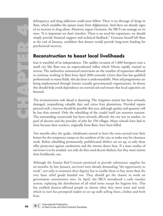 delinquency and drug addiction could soon follow. There is no shortage of drugs in
Bam, which straddles the opium route from Afghanistan. And there are already signs
of an increase in drug abuse. However, argues Gormsen, the IRCS can manage on its
own: “It is important we don’t interfere. There is no need for expatriates, we should
simply provide financial support and technical feedback.” Gormsen herself left Bam
at the end of January, confident that donors would provide long-term funding for
psychosocial recovery.
Reconstruction to boost local livelihoods
Iran is watchful of its independence. The sudden invasion of 1,800 foreigners into a
small city like Bam was an unprecedented influx which Tehran rapidly wanted to
reverse. The authorities announced restrictions on the number of expatriates allowed
to continue working in Bam from April 2004 onwards. Given that Iran has qualified
professionals in many fields, this decision is understandable. Most aid programmes are
being implemented through Iranian (usually governmental) organizations. In theory
this should help avoid dependence on external aid and ensure that local capacities are
boosted.
The reconstruction task ahead is daunting. The irrigation system has been seriously
damaged, jeopardizing valuable date and citrus fruit plantations. Provided repairs
proceed well, a harvest should be possible this year, although quality and quantity will
be less than normal. Only the rebuilding of the citadel itself can resurrect tourism.
The surrounding countryside has been seriously affected: the city was its market, its
pool of doctors and the provider of jobs for 250 villages. Many schools have had to
close because their teachers, originally from Bam, have been killed.
Two months after the quake, inhabitants started to leave the tents erected near their
homes for the temporary camps on the outskirts of the city, to make way for clearance
work. Before rebuilding permanently, prefabricated shelters are set up, as only these
offer protection against sandstorms and the intense desert heat. If a mass exodus of
survivors is to be avoided, not only do they need decent shelters, but they must restore
their livelihoods, too.
Although the Iranian Red Crescent promised to provide subsistence supplies for
six months, by late January, survivors were already demanding “the opportunity to
work”, not only to maintain their dignity but to enable them to buy more than the
very basic relief goods handed out. They should get the chance to work on
government construction sites. In April, the IRCS introduced a cash voucher
system, replacing the distribution of all relief items except for hygiene kits. This
has enabled disaster-affected people to choose what they most want and need,
which in turn has prompted traders to set up stalls selling shoes, clothes and fresh
fruit.
90
chap04 16.8.2004 10:42 Page 90
 