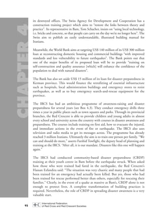 its destroyed offices. The Swiss Agency for Development and Cooperation has a
construction training project which aims to “restore the links between theory and
practice”. Its representative in Bam, Tom Schacher, insists on “using local technology,
i.e. bricks and concrete, so that people can carry on the day we’re no longer here”. The
Swiss aim to publish an easily understandable, illustrated building manual for
Iranians.
Meanwhile, the World Bank aims at targeting US$ 140 million of its US$ 300 million
loan at reconstructing domestic housing and commercial buildings “with improved
standards and less vulnerability to future earthquakes”. The Bank points out that
one of the major benefits of its proposed loan will be to provide “training on
self-construction and quality assurance [which] will enhance the confidence of the
population to deal with natural disasters”.
The Bank has also set aside US$ 15 million of its loan for disaster preparedness in
Kerman province. This would finance the retrofitting of essential infrastructure
such as hospitals, local administration buildings and emergency stores to resist
earthquakes, as well as to buy emergency search-and-rescue equipment for the
province.
The IRCS has had an ambitious programme of awareness-raising and disaster
preparedness for several years (see Box 4.3). They conduct emergency drills three
times a year in public places such as town squares and parks. Through its provincial
branches, the Red Crescent is able to provide children and young adults in almost
every school and university across the country with courses in disaster awareness and
preparedness. The courses include training on first aid, how to evacuate the injured,
and immediate actions in the event of fire or earthquake. The IRCS also uses
television and radio media to get its messages across. The programme has already
reached 3 million Iranians. Ultimately the aim is to train one person per family. “We
can and should do more,” asserts Farshid Towfighi, the deputy head of planning and
training at the IRCS. “After all, it is our mandate. Disasters like this one will happen
again.”
The IRCS had conducted community-based disaster preparedness (CBDP)
training at their youth centre in Bam before the earthquake struck. When asked
how those who were trained had fared in the earthquake, the Red Crescent’s
Hassan Esfandira said: “The situation was very chaotic and many people that had
been trained for an emergency had actually been killed. But yes, those who had
been trained for rescue performed better than others, especially for rescuing their
families.” Clearly, in the event of a quake as massive as Bam’s, CBDP alone is not
enough to protect lives. A complete transformation of building practices is
required. Nevertheless, the role of CBDP in spreading disaster awareness is a very
valuable start.
92
chap04 16.8.2004 10:43 Page 92
 