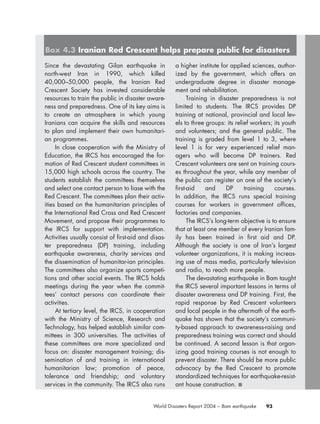 93World Disasters Report 2004 – Bam earthquake
Since the devastating Gilan earthquake in
north-west Iran in 1990, which killed
40,000–50,000 people, the Iranian Red
Crescent Society has invested considerable
resources to train the public in disaster aware-
ness and preparedness. One of its key aims is
to create an atmosphere in which young
Iranians can acquire the skills and resources
to plan and implement their own humanitari-
an programmes.
In close cooperation with the Ministry of
Education, the IRCS has encouraged the for-
mation of Red Crescent student committees in
15,000 high schools across the country. The
students establish the committees themselves
and select one contact person to liase with the
Red Crescent. The committees plan their activ-
ities based on the humanitarian principles of
the International Red Cross and Red Crescent
Movement, and propose their programmes to
the IRCS for support with implementation.
Activities usually consist of first-aid and disas-
ter preparedness (DP) training, including
earthquake awareness, charity services and
the dissemination of humanitar-ian principles.
The committees also organize sports competi-
tions and other social events. The IRCS holds
meetings during the year when the commit-
tees’ contact persons can coordinate their
activities.
At tertiary level, the IRCS, in cooperation
with the Ministry of Science, Research and
Technology, has helped establish similar com-
mittees in 300 universities. The activities of
these committees are more specialized and
focus on: disaster management training; dis-
semination of and training in international
humanitarian law; promotion of peace,
tolerance and friendship; and voluntary
services in the community. The IRCS also runs
a higher institute for applied sciences, author-
ized by the government, which offers an
undergraduate degree in disaster manage-
ment and rehabilitation.
Training in disaster preparedness is not
limited to students. The IRCS provides DP
training at national, provincial and local lev-
els to three groups: its relief workers; its youth
and volunteers; and the general public. The
training is graded from level 1 to 3, where
level 1 is for very experienced relief man-
agers who will become DP trainers. Red
Crescent volunteers are sent on training cours-
es throughout the year, while any member of
the public can register on one of the society’s
first-aid and DP training courses.
In addition, the IRCS runs special training
courses for workers in government offices,
factories and companies.
The IRCS’s long-term objective is to ensure
that at least one member of every Iranian fam-
ily has been trained in first aid and DP.
Although the society is one of Iran’s largest
volunteer organizations, it is making increas-
ing use of mass media, particularly television
and radio, to reach more people.
The devastating earthquake in Bam taught
the IRCS several important lessons in terms of
disaster awareness and DP training. First, the
rapid response by Red Crescent volunteers
and local people in the aftermath of the earth-
quake has shown that the society’s communi-
ty-based approach to awareness-raising and
preparedness training was correct and should
be continued. A second lesson is that organ-
izing good training courses is not enough to
prevent disaster. There should be more public
advocacy by the Red Crescent to promote
standardized techniques for earthquake-resist-
ant house construction. ■
Box 4.3 Iranian Red Crescent helps prepare public for disasters
chap04 16.8.2004 10:43 Page 93
 