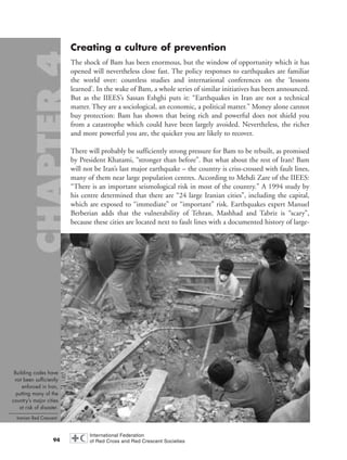 Creating a culture of prevention
The shock of Bam has been enormous, but the window of opportunity which it has
opened will nevertheless close fast. The policy responses to earthquakes are familiar
the world over: countless studies and international conferences on the ‘lessons
learned’. In the wake of Bam, a whole series of similar initiatives has been announced.
But as the IIEES’s Sassan Eshghi puts it: “Earthquakes in Iran are not a technical
matter. They are a sociological, an economic, a political matter.” Money alone cannot
buy protection: Bam has shown that being rich and powerful does not shield you
from a catastrophe which could have been largely avoided. Nevertheless, the richer
and more powerful you are, the quicker you are likely to recover.
There will probably be sufficiently strong pressure for Bam to be rebuilt, as promised
by President Khatami, “stronger than before”. But what about the rest of Iran? Bam
will not be Iran’s last major earthquake – the country is criss-crossed with fault lines,
many of them near large population centres. According to Mehdi Zare of the IIEES:
“There is an important seismological risk in most of the country.” A 1994 study by
his centre determined that there are “24 large Iranian cities”, including the capital,
which are exposed to “immediate” or “important” risk. Earthquakes expert Manuel
Berberian adds that the vulnerability of Tehran, Mashhad and Tabriz is “scary”,
because these cities are located next to fault lines with a documented history of large-
94
Building codes have
not been sufficiently
enforced in Iran,
putting many of the
country’s major cities
at risk of disaster.
Iranian Red Crescent.
chap04 16.8.2004 10:43 Page 94
 