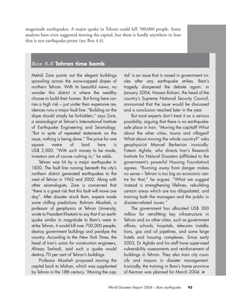 95World Disasters Report 2004 – Bam earthquake
Mehdi Zare points out the elegant buildings
sprawling across the snow-capped slopes of
northern Tehran. With its beautiful views, no
wonder this district is where the wealthy
choose to build their homes. But living here car-
ries a high risk – just under their expensive res-
idences runs a major fault line. “Building on the
slope should simply be forbidden,” says Zare,
a seismologist at Tehran’s International Institute
of Earthquake Engineering and Seismology.
“But in spite of repeated statements on the
issue, nothing is being done.” The price for one
square metre of land here is
US$ 2,000. “With such money to be made,
investors are of course rushing in,” he adds.
Tehran was hit by a major earthquake in
1830. The fault line running beneath the city’s
northern district generated earthquakes to the
west of Tehran in 1962 and 2002. Along with
other seismologists, Zare is concerned that
“there is a great risk that this fault will move one
day”. After disaster struck Bam, experts made
some chilling predictions. Bahram Akasheh, a
professor of geophysics at Tehran University,
wrote to President Khatami to say that if an earth-
quake similar in magnitude to Bam’s were to
strike Tehran, it would kill over 700,000 people,
destroy government buildings and paralyse the
country. According to the New York Times, the
head of Iran’s union for construction engineers,
Alireza Sarhadi, said such a quake would
destroy 70 per cent of Tehran’s buildings.
Professor Akasheh proposed moving the
capital back to Isfahan, which was supplanted
by Tehran in the 18th century. ‘Moving the cap-
ital’ is an issue that is raised in government cir-
cles after any earthquake strikes. Bam’s
tragedy sharpened the debate again: in
January 2004, Hassan Rohani, the head of the
country’s Supreme National Security Council,
announced that the issue would be discussed
and a conclusion reached later in the year.
But most experts don’t treat it as a serious
possibility, arguing that there is no earthquake-
safe place in Iran. “Moving the capital? What
about the other cities, towns and villages?
What about moving the whole country?” asks
geophysicist Manuel Berberian ironically.
Fatemi Aghda, who directs Iran’s Research
Institute for Natural Disasters (affiliated to the
government’s powerful Housing Foundation)
agrees. “Running away from danger makes
no sense – Tehran is too big an economic cen-
tre for that,” he argues. “What we suggest
instead is strengthening lifelines, rebuilding
certain areas which are too dilapidated, and
training both the managers and the public in
disaster-related issues.”
The government has allocated US$ 300
million for retrofitting key infrastructure in
Tehran and six other cities, such as government
offices, schools, hospitals, telecoms installa-
tions, gas and oil pipelines, and some large
hotels and housing complexes. Since early
2003, Dr Aghda and his staff have supervised
vulnerability assessments and reinforcement of
buildings in Tehran. They also train city coun-
cils and mayors in disaster management.
Ironically, the training in Bam’s home province
of Kerman was planned for March 2004. ■
Box 4.4 Tehran time bomb
magnitude earthquakes. A major quake in Tehran could kill 700,000 people. Some
analysts have even suggested moving the capital, but there is hardly anywhere in Iran
that is not earthquake-prone (see Box 4.4).
chap04 16.8.2004 10:43 Page 95
 