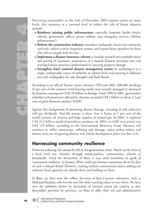 Preventing catastrophes on the scale of December 2003 requires action on many
levels. Key measures at a national level to reduce the risk of future disasters
include:
■ Reinforce existing public infrastructure, especially hospitals, health clinics,
schools, government offices, power utilities and emergency services (‘lifeline
infrastructure’).
■ Reform the construction industry: introduce earthquake classes into university
curricula, enforce a strict inspection system, and impose heavy penalties on those
who fail to comply with the law.
■ Implement a disaster insurance scheme to include research into probable losses
and pricing of insurance, preparation of a natural disasters insurance law, and
training Iranian insurance professionals in assessing property damage.
■ Strengthen Iran’s national disaster management system by anchoring it to a
single, indisputable source of authority at cabinet level, and ensuring it addresses
not only earthquakes but also droughts and flash floods.
According to an official Iranian report, between 1993 and 2001, 600,000 dwellings
(5 per cent of the country’s total housing stock) were severely damaged or destroyed
by disasters, causing over US$ 10 billion in damage. From 1999 to 2001, government
subsidies to homeowners affected by disasters exceeded US$ 1 billion or about 1.3 per
cent of gross domestic product (GDP).
Against this background of mounting disaster damage, investing in risk reduction
will pay dividends. And the money is there. Iran is home to 7 per cent of the
world’s proven oil reserves and huge supplies of natural gas. In 2002, it exported
US$ 19.2 billion worth of petroleum products. In 2003, its GDP (real prices) was
US$ 135 billion, according to the International Monetary Fund. Disasters will
continue to inflict unnecessary suffering and damage, unless policy-makers and
donors insist on integrating disaster risk within development plans (see Box 4.5).
Harnessing community resilience
However, reducing risk cannot be left to the government alone. Much can be done at
a local level too, whether through municipalities, communities, schools or
households. Amid the devastation of Bam, it may seem unrealistic to speak of
‘community resilience’ to disaster. What could any Iranian community do in the face
of such a colossal threat? However, creating resilient communities means seeking out
whatever local capacities are already there and building on them.
In Bam, we have seen the selfless devotion of Red Crescent volunteers, such as
Mahmud Ranjbar, who lost his own life while warning others to save theirs. We have
seen the solidarity shown by thousands of Iranians across the country as they
descended, province by province, on Bam to offer their aid and administrative
96
chap04 16.8.2004 10:43 Page 96
 