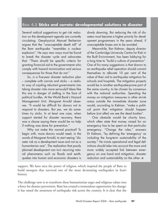 support. We have seen the power of religion, which inspired the people of Bam to
build mosques that survived one of the most devastating earthquakes in Iran’s
history.
The challenge now is to transform these humanitarian urges and religious values into
a force for disaster prevention. Bam has created a tremendous opportunity for change:
it has raised the awareness of earthquake risk across the country. It is clear that the
97World Disasters Report 2004 – Bam earthquake
Several radical suggestions to get risk reduc-
tion on the development agenda are currently
circulating. Geophysicist Manuel Berberian
argues that the “unacceptable death toll” of
the Bam earthquake “resembles a nuclear
explosion”. He says new ways must be found
to break the disaster cycle and advocates
that: “There should be specific criteria for
granting financial aid to the governments who
comply with hazard minimization and serious
consequences for those that do not.”
So, is a five-year disaster reduction plan
– complete with carrots and sticks – a realis-
tic way of cajoling reluctant governments into
taking disaster risks more seriously? Ideas like
this are in danger of stalling in the face of
political hurdles. At the World Bank’s Hazard
Management Unit, Margaret Arnold obser-
ves: “It would be difficult for donors not to
respond to disasters. But yes, we do some-
times try sticks. In at least one case, when
support started for disaster recovery, there
was a clause saying there would be no help
if nothing was done for prevention.”
Why not make this normal practice? To
begin with, more donors would need, in the
words of Margaret Arnold, to start seeing “dis-
aster risk as a development issue and not as a
humanitarian one”. The realization that poorly
planned development can turn recurring natu-
ral phenomena such as floods and earth-
quakes into human and economic disasters is
slowly dawning. But reducing the risk of dis-
asters must become a higher priority for devel-
opment programmers in the years ahead, if
unacceptable losses are to be avoided.
Meanwhile, Ilan Kelman, deputy director
of the Cambridge University Centre for Risk in
the Built Environment, has been lobbying for
a long time to “build a culture of prevention”.
One of his many suggestions is that donors to
an earthquake relief operation should commit
themselves to allocate 10 per cent of the
value of their aid to earthquake mitigation for
schools and hospitals. The mitigation projects
would be in another earthquake-prone part of
the same country, to be chosen by consensus
with the national authorities. Spending the
money on mitigation measures in other at-risk
areas outside the immediate disaster zone
would, according to Kelman, “make a politi-
cal point that mitigation should happen
before (not after) we see the dead bodies”.
One obstacle would be charity laws,
which often state that money raised for an
emergency has to be spent on that particular
emergency. “Change the rules,” answers
Dr Kelman, “by defining the ‘emergency’ as
including the long-term sustainability of the
society.” He insists operational and legal def-
initions should take into account the more and
more widely accepted link between emer-
gency on one hand and mitigation, disaster
reduction and sustainability on the other. ■
Box 4.5 Sticks and carrots: developmental solutions to disaster
chap04 16.8.2004 10:43 Page 97
 