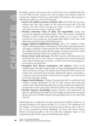 knowledge, expertise and resources exist to make Iran far more earthquake-safe than
it is now. What has been missing is the sense of urgency and awareness needed to
overturn the complacent ‘business as usual’ model of development. Key measures to
build disaster resilience at the local level include:
■ Invest in the public’s awareness of disaster risks and of what they can do to
mitigate these risks. More support for the awareness-raising work of the Red
Crescent and other NGOs, through mass media as well as in schools and
universities across the country, is urgently needed.
■ Promote community values of safety and responsibility among local
construction companies and political leaders. Those who construct substandard
buildings, or fail to inspect them rigorously enough, are at as great a risk as
everyone else in the community. Encouraging public debate of such values could
help outlaw unsafe planning and building practices.
■ Engage traditional neighbourhood networks, such as the ‘notables’ or ‘white
beards’, in disaster preparedness and mitigation. This includes capturing the positive
role religion could play in reducing disaster risks. Why did Bam’s mosques survive
the earthquake? Are there lessons about the design of mosques or the ways in which
communities build them which can be applied to secular contexts?
■ Invest in local search and rescue. The Red Crescent’s sniffer-dog teams have
proved that they are far more effective in saving lives than costly international
teams. More local dog teams are needed – as well as search-and-rescue equipment,
to be stored at provincial level.
■ Strengthen local disaster preparedness and response within at-risk
neighbourhoods, through emergency drills, training and equipping local response
teams and first-aid training. This should extend beyond the Red Crescent and
include other community-based networks. Psychosocial support, in particular, is
a long-term need and should be conducted by local people, with international
intervention limited to funding.
■ Support local livelihoods. A deluge of international relief can undermine local
resilience. Linking rehabilitation to ‘cash for work’ schemes and issuing cash
vouchers rather than distributing relief items can help stimulate local traders back
into business as well as giving those affected by disaster more choice and dignity.
■ Develop long-term partnerships between domestic and international aid
agencies, especially given the high level of knowledge and preparation among aid
groups such as the 120,000-strong Iran Nursing Organization or the Iranian Red
Crescent.
Iolanda Jaquemet, an independent journalist presently based in Jakarta, Indonesia, was
principal contributor to this chapter and Boxes 4.2, 4.4 and 4.5. She collaborated with
Gert Venghaus, the German Red Cross’s head of international disaster relief, on Box 4.1.
Box 4.3 was contributed by Mostafa Mohaghegh, the Iranian Red Crescent Society’s
director of international affairs at the time of the Bam earthquake. Figure 4.1 was
compiled by Jonathan Walter, editor of the World Disasters Report.
98
chap04 16.8.2004 10:43 Page 98
 