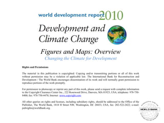 Figures and Maps: OverviewChanging the Climate for Development,[object Object],Rights and Permissions,[object Object],The material in this publication is copyrighted. Copying and/or transmitting portions or all of this work without permission may be a violation of applicable law. The International Bank for Reconstruction and Development / The World Bank encourages dissemination of its work and will normally grant permission to reproduce portions of the work promptly.,[object Object],For permission to photocopy or reprint any part of this work, please send a request with complete information to the Copyright Clearance Center Inc., 222 Rosewood Drive, Danvers, MA 01923, USA; telephone: 978-750-8400; fax: 978-750-4470; Internet: www.copyright.com.,[object Object],All other queries on rights and licenses, including subsidiary rights, should be addressed to the Office of the Publisher, The World Bank, 1818 H Street NW, Washington, DC 20433, USA; fax: 202-522-2422; e-mail: pubrights@worldbank.org.,[object Object]