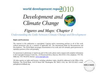 Figures and Maps: Chapter 1Understanding the Links between Climate Change and Development Rights and Permissions The material in this publication is copyrighted. Copying and/or transmitting portions or all of this work without permission may be a violation of applicable law. The International Bank for Reconstruction and Development / The World Bank encourages dissemination of its work and will normally grant permission to reproduce portions of the work promptly. For permission to photocopy or reprint any part of this work, please send a request with complete information to the Copyright Clearance Center Inc., 222 Rosewood Drive, Danvers, MA 01923, USA; telephone: 978-750-8400; fax: 978-750-4470; Internet: www.copyright.com. All other queries on rights and licenses, including subsidiary rights, should be addressed to the Office of the Publisher, The World Bank, 1818 H Street NW, Washington, DC 20433, USA; fax: 202-522-2422; e-mail: pubrights@worldbank.org. 