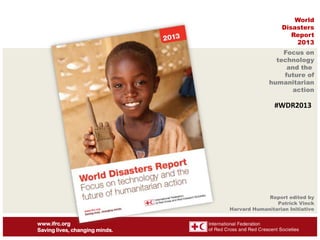 World
Disasters
Report
2013
Focus on
technology
and the
future of
humanitarian
action

#WDR2013

Report edited by
Patrick Vinck
Harvard Humanitarian Initiative

www.ifrc.org
Saving lives, changing minds.

 