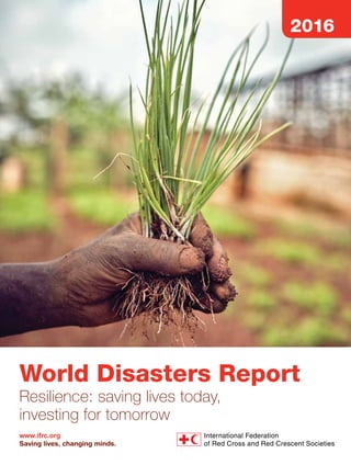 World Disasters Report 2016
Resilience: saving lives today, investing for tomorrow
This year’s World Disasters Report focuses on resilience within humanitarian action.
The report explores the different meanings of resilience, as well as criticisms, and
its application both before and after crises. It considers how resilience is measured,
and the importance of building evidence. The report examines the ‘business case’
for adopting a resilience approach, arguing that investing in resilience yields
financial and social benefits, as well as saving lives. It looks at anticipation, and
some of the tools and approaches that exist. The report explores the importance
of mental health and psychosocial support for those affected by crises, and makes
the case that more effort is needed in this often-underestimated area. It reviews
the nature of partnership between key actors, and argues that more attention is
needed in building more equitable relationships based on trust and transparency.
Finally, the report considers the future role of a resilience approach in the face of
threats including climate change, conflict and violence.
The World Disasters Report 2016 features:
– making the case for resilience
– proving the case: measurement and evidence
– time to act: investing in resilience
– anticipation: getting better at getting ready
– inner resilience: mental health and psychosocial support
– stronger together: partnerships that build resilience
– resilience in the future: 2025 and beyond
– disaster data.
More vulnerable people live more exposed to more extreme weather. Tens of millions
have been displaced by disasters in recent years. There is no greater challenge for this
generation and the next than to prevent and prepare for the brutal force of climate
variability and change. It is also a question of justice: the poor who did nothing to produce
climate change are first and hardest hit. We, the rich and robust, who caused climate
change are last and least hit. This IFRC World Disasters Report describes the monumental
challenges at hand, but also what is needed to meet them.
Jan Egeland, Secretary-General, Norwegian Refugee Council
www.ifrc.org
Saving lives, changing minds.
WorldDisastersReport	2016
2016
Published annually since 1993, the
World Disasters Report brings together
the latest trends, facts and analysis of
contemporary crises and disasters.
The International Federation of Red Cross and Red Crescent Societies would like to express its
gratitude to the following donors for committing to and supporting this publication:
“
”
World Disasters Report
Resilience: saving lives today,
investing for tomorrow
ISBN 978-92-9139-240-7
 