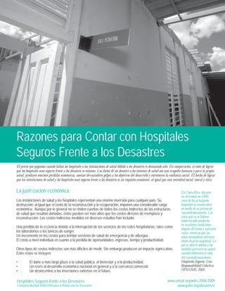 Razones para Contar con Hospitales 
Seguros Frente a los Desastres 
El precio que pagamos cuando fallan los hospitales o las instalaciones de salud debido a los desastres es demasiado alto. En comparación, el costo de lograr 
que los hospitales sean seguros frente a los desastres es mínimo. Los daños de un desastre a los sistemas de salud son una tragedia humana y para la propia 
salud, producen enormes pérdidas económicas, asestan devastadores golpes a los objetivos del desarrollo y estremecen la confianza social. El hecho de lograr 
que las instalaciones de salud y los hospitales sean seguros frente a los desastres es un requisito económico, al igual que una necesidad social, moral y ética. 
La justifi cación económica 
Las instalaciones de salud y los hospitales representan una enorme inversión para cualquier país. Su 
destrucción, al igual que el costo de la reconstrucción y la recuperación, imponen una considerable carga 
económica. Aunque por lo general no se rinden cuentas de todos los costos indirectos de las estructuras 
de salud que resultan dañadas, éstos pueden ser más altos que los costos directos de reemplazo y 
reconstrucción. Los costos indirectos medidos en diversos estudios han incluido: 
Una pérdida de la efi ciencia debido a la interrupción de los servicios de las redes hospitalarias, tales como 
los laboratorios o los bancos de sangre. 
Un incremento en los costos para brindar servicios de salud de emergencia y de albergue. 
El costo a nivel individual en cuanto a la pérdida de oportunidades, ingresos, tiempo y productividad. 
Otros tipos de costos indirectos son más difíciles de medir. Sin embargo producen un impacto signifi cativo. 
Entre éstos se incluyen: 
• El daño a más largo plazo a la salud pública, al bienestar y a la productividad. 
• Un revés al desarrollo económico nacional en general y a la confi anza comercial. 
• Un desincentivo a las inversiones externas en el futuro. 
En Costa Rica, durante 
un terremoto en 1990, 
cinco de los principales 
hospitales se encontraban 
en medio de su proceso de 
reacondicionamiento. Las 
áreas que ya se habían 
modernizado quedaron 
en excelentes condiciones 
después del sismo y salvaron 
vidas, mientras que las 
áreas incompletas sufrieron 
daños de gran magnitud. Lo 
que se ahorró debido a las 
medidas preventivas superó 
considerablemente el costo 
del reacondicionamiento 
Hospitales Seguros: Una 
Responsabilidad Colectiva 
OPS/OMS, 2005. 
Hospitales Seguros frente a los Desastres 
Campaña Mundial 2008-2009 para la Reducción de Desastres 
www.unisdr.org/wdrc-2008-2009 
www.paho.org/desastres/ 
 