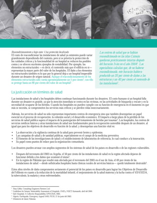 Los centros de salud que se habían 
reacondicionado en las islas Caimán 
quedaron prácticamente intactas después 
del huracán Iván en el año 20045. Los 
especialistas calculan que, de no haberse 
reacondicionado, este huracán hubiera 
producido un 20 por ciento de daños a las 
estructuras y un 40 por ciento al contenido de 
las instalaciones2. 
Reacondicionamiento a bajo costo: Una protección focalizada 
El costo de reacondicionar las instalaciones de salud ya existentes puede variar 
grandemente dependiendo del contexto, pero si se prioriza la protección de 
los cuidados críticos y la funcionalidad de un hospital se reducen los posibles 
costos y se ofrecen excelentes ejemplos de rentabilidad. Por ejemplo, los 
elementos no estructurales —es decir, el contenido más que el edificio en sí— 
representan la mayor parte del valor de los hospitales. El daño a los elementos 
no estructurales también es lo que por lo general deja a un hospital inoperable 
durante un desastre de origen natural. Aunque el reacondicionamiento de los 
elementos estructurales sólo cuesta aproximadamente un 1 por ciento2, con ello 
se protege hasta un 90 por ciento del valor de un hospital3. 
La justifi cación en términos de salud 
Las instalaciones de salud y los hospitales deben continuar funcionando durante los desastres. El costo humano si un hospital falla 
durante un desastre es grande, ya que la atención inmediata se centra en las víctimas, en las actividades de búsqueda y rescate y en la 
necesidad de ocuparse de los heridos. Cuando los hospitales no pueden cumplir con su función de emergencia en el momento en que 
más se necesita, se comprometen los servicios más críticos y se pierden vidas innecesariamente. 
Además, los servicios de salud no sólo representan importantes centros de emergencia sino que también desempeñan un papel 
esencial en el proceso de recuperación, la cohesión social y el desarrollo económico. El impacto a largo plazo de la pérdida de los 
servicios de salud pública supera el impacto de la postergación del tratamiento de heridas por traumas4. Los hospitales, los centros de 
servicios médicos básicos y otras instalaciones de salud son fundamentales para la recuperación sostenible después de un desastre, al 
igual que para los objetivos de desarrollo en función de la salud, y desempeñan una función vital en: 
La observación y la vigilancia continua de la salud para prevenir brotes y epidemias. 
Las campañas de salud y de sanidad públicas, especialmente en el campo de la medicina preventiva. 
El fomento de las investigaciones de salud y el establecimiento de laboratorios de referencia, lo cual conduce a la innovación. 
Su papel como puntos de enlace para la organización comunitaria. 
•••• 
Los desastres pueden arrasar con amplios segmentos de los sistemas de salud de los países en desarrollo o de las regiones vulnerables. 
Después del terremoto del 2003 en Argelia, el 50 por ciento de las instalaciones de salud en la región afectada dejaron de 
funcionar debido a los daños que ocasionó el sismo5. 
En la región de Pakistán que resultó más afectada por el terremoto del 2005 en el sur de Asia, el 49 por ciento de las 
instalaciones de salud —desde sofisticados hospitales hasta clínicas rurales de servicios básicos— quedó totalmente destruido6. 
• 
• 
Estos altos niveles de daño comprometen seriamente el potencial de los países en desarrollo para lograr los Objetivos de Desarrollo 
del Milenio en cuanto a la reducción de la mortalidad infantil, el mejoramiento de la salud materna y la lucha contra el VIH/SIDA, 
la tuberculosis, la malaria y otras enfermedades. 
2 Tony Gibbs, Consulting Engineers Partners Ltd. 
3 Guidelines for Seismic Vulnerability Assessment of Hospitals, OMS y NSET, Katmandú, abril del 2004. 
4 Safe Hospitals: A Collective Responsibility, OPS/OMS, 2005. 
5 Algeria: Earthquake, Emergency Appeal 14/03, FICR, 27 de junio del 2003. 
6 Ministerio de Salud, Pakistán. 
 