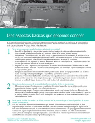 Diez aspectos básicos que debemos conocer 
Los siguientes son diez aspectos básicos que debemos conocer para mantener la seguridad de los hospitales 
y de las instalaciones de salud frente a los desastres: 
Varios factores ponen en riesgo a los hospitales y a las instalaciones de salud: 
Los edificios: La ubicación y las especificaciones del diseño, al igual que la resistencia de los materiales utilizados, 
contribuyen a la capacidad de un hospital para soportar el embate de los eventos naturales adversos. 
Los pacientes: En tiempos normales, una población que ya es vulnerable utiliza las instalaciones de salud las 24 horas 
del día y muchas de éstas funcionan a su máxima capacidad. En una situación de desastres, los daños a los componentes 
de los hospitales agravan la vulnerabilidad de los pacientes e incrementa la cantidad de los mismos. 
Camas hopitalarias: Por lo general, los desastres ocasionan la pérdida de camas hopitalarias. Con frecuencia, ésto ocurre 
con sólo que aumente la demanda de servicios de emergencia. 
El personal de salud: La pérdida o la indisponibilidad del personal de salud compromete la atención que se les debe 
brindar a los heridos o lesionados. La contratación externa de personal para mantener la capacidad de respuesta aumenta 
la carga económica general. 
El equipo: Los daños a los elementos no estructurales pueden superar el costo de la propia estructura. Aún los daños 
menos costosos pueden obligar a un hospital a suspender sus operaciones y funciones. 
Recursos y servicios vitales: La habilidad de un hospital para seguir funcionando depende de ciertos recursos vitales 
y otros servicios básicos tales como energía eléctrica, agua y saneamiento, al igual que el manejo y la eliminación de 
desechos. La pérdida de alguno de estos servicios puede afectar a toda la instalación de salud. 
• 
• 
• 
• 
• 
• 
Generalmente, los componentes de un hospital o instalación de salud se dividen en dos categorías: 
Elementos estructurales: Son los elementos esenciales que determinan la seguridad general del sistema, tales como 
vigas, columnas, bloques, muros de carga, refuerzos y cimientos. 
Elementos no estructurales: Son todos los otros elementos que permiten que la instalación funcione. Dentro de estos 
elementos se incluyen los calentadores de agua o los tanques de almacenamiento, equipo mecánico, estantería y armarios, 
al igual que los servicios básicos. En el caso de los hospitales, los componentes no estructurales abarcan casi el 80 por 
ciento de los costos totales. 
• 
• 
Por lo general, las fallas funcionales, y no el daño estructural, son las causantes de que un hospital quede fuera de servicio 
durante una emergencia: 
Una falla funcional se produce cuando los elementos que permiten el funcionamiento diario de un hospital no están 
disponibles porque el desastre ha sobresaturado el sistema. Entre estos elementos se incluyen los espacios arquitectónicos, 
tales como laboratorios o quirófanos, archivos de historiales clínicos, servicios médicos y de apoyo, y procesos administrativos 
(contratación, adquisición y mantenimiento de rutina, entre otros). Aunque las medidas para evitar una falla funcional 
(como planes de contingencia, una mejor organización y la capacitación del personal) requieren de una inversión financiera 
considerablemente menor, ésto continúa representando un gran reto. 
1 
2 
3 
Hospitales Seguros frente a los Desastres 
Campaña Mundial 2008-2009 para la Reducción de Desastres 
www.unisdr.org/wdrc-2008-2009 
www.paho.org/desastres/ 
 