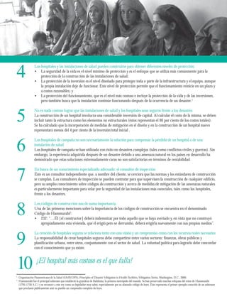4 
Los hospitales y las instalaciones de salud pueden construirse para obtener diferentes niveles de protección: 
5 
6 
7 
8 
9 
10 
1 Organización Panamericana de la Salud (OMS/OPS), Principles of Disaster Mitigation in Health Facilities, Mitigation Series, Washington, D.C., 2000. 
2 Hammurabi fue el principal soberano que estableció la grandeza de Babilonia, la primera metrópolis del mundo. Se han preservado muchas reliquias del reino de Hammurabi 
(1795-1750 A.C.) y se reconoce a este rey como un legislador muy sabio, especialmente por su afamado código de leyes. Éste representa el primer ejemplo conocido de un soberano 
que proclamó públicamente ante su pueblo un compendio completo de leyes. 
La seguridad de la vida es el nivel mínimo de protección y es el enfoque que se utiliza más comúnmente para la 
protección de la construcción de las instalaciones de salud; 
La protección de la inversión es el nivel diseñado para proteger toda o parte de la infraestructura y el equipo, aunque 
la propia instalación deje de funcionar. Este nivel de protección permite que el funcionamiento reinicie en un plazo y 
a costos razonables; y 
La protección del funcionamiento, que es el nivel más costoso e incluye la protección de la vida y de las inversiones, 
pero también busca que la instalación continúe funcionando después de la ocurrencia de un desastre.1 
• 
• 
• 
No es nada costoso lograr que las instalaciones de salud y los hospitales sean seguros frente a los desastres 
La construcción de un hospital involucra una considerable inversión de capital. Al calcular el costo de la misma, se deben 
incluir tanto la estructura como los elementos no estructurales (éstos representan el 80 por ciento de los costos totales). 
Se ha calculado que la incorporación de medidas de mitigación en el diseño y en la construcción de un hospital nuevo 
representará menos del 4 por ciento de la inversión total inicial . 
Los hospitales de campaña no son necesariamente la solución para compensar la pérdida de un hospital o de una 
instalación de salud 
Los hospitales de campaña se han utilizado con éxito en desastres complejos (tales como conflictos civiles y guerras). Sin 
embargo, la experiencia adquirida después de un desastre debido a una amenaza natural en los países en desarrollo ha 
demostrado que estas soluciones extremadamente caras no son satisfactorias en términos de rentabilidad. 
En busca de un conocimiento especializado adecuado: el consultor de inspección 
Éste es un consultor independiente que, a nombre del cliente, se cerciora que las normas y los estándares de construcción 
se cumplan. Los consultores de inspección se pueden contratar para que supervisen la construcción de cualquier edificio, 
pero su amplio conocimiento sobre códigos de construcción y acerca de medidas de mitigación de las amenazas naturales 
es particularmente importante para velar por la seguridad de las instalaciones más esenciales, tales como los hospitales, 
frente a los desastres. 
Los códigos de construcción son de suma importancia 
Una de las primeras menciones sobre la importancia de los códigos de construcción se encuentra en el denominado 
Código de Hammurabi2: 
232: “…Él [el constructor] deberá indemnizar por todo aquello que se haya averiado y, en vista que no construyó 
apropiadamente esta vivienda, que él erigió pero se derrumbó, deberá erigirla nuevamente con sus propios medios”. 
• 
La creación de hospitales seguros se relaciona tanto con una visión y un compromiso como con los recursos reales necesarios 
La responsabilidad de crear hospitales seguros debe compartirse entre varios sectores: finanzas, obras públicas y 
planificación urbana, entre otros, conjuntamente con el sector de salud. La voluntad política para lograrlo debe concordar 
con el conocimiento que ya existe. 
¡El hospital más costoso es el que falla! 
 